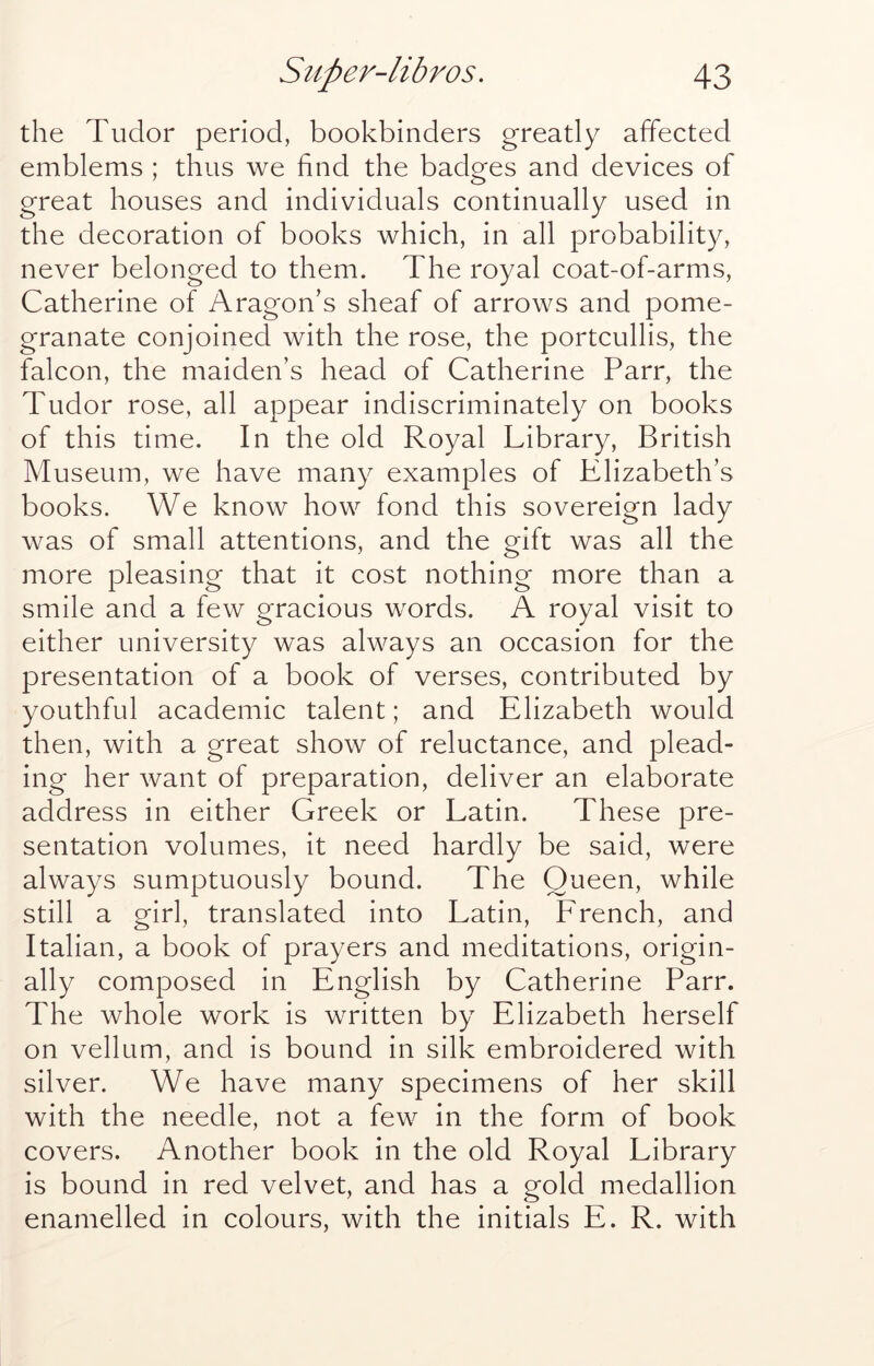 the Tudor period, bookbinders greatly affected emblems ; thus we hnd the badges and devices of great houses and individuals continually used in the decoration of books which, in all probability, never belonged to them. The royal coat-of-arms, Catherine of Aragon’s sheaf of arrows and pome- granate conjoined with the rose, the portcullis, the falcon, the maiden’s head of Catherine Parr, the Tudor rose, all appear indiscriminately on books of this time. In the old Royal Library, British Museum, we have many examples of Elizabeth’s books. We know how fond this sovereign lady was of small attentions, and the gift was all the more pleasing that it cost nothing more than a smile and a few gracious words. A royal visit to either university was always an occasion for the presentation of a book of verses, contributed by youthful academic talent; and Elizabeth would then, with a great show of reluctance, and plead- ing her want of preparation, deliver an elaborate address in either Greek or Latin. These pre- sentation volumes, it need hardly be said, were always sumptuously bound. The Queen, while still a girl, translated into Latin, French, and Italian, a book of prayers and meditations, origin- ally composed in English by Catherine Parr. The whole work is written by Elizabeth herself on vellum, and is bound in silk embroidered with silver. We have many specimens of her skill with the needle, not a few in the form of book covers. Another book in the old Royal Library is bound in red velvet, and has a gold medallion enamelled in colours, with the initials E. R. with