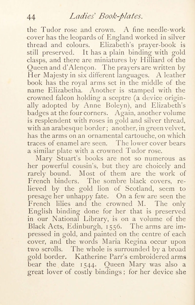 the Tudor rose and crown. A fine needle-work cover has the leopards of England worked in silver thread and colours. Elizabeth’s prayer-book is still preserved. It has a plain binding with gold clasps, and there are miniatures by Hilliard of the Queen and d’Alencon. The prayers are written by H er Majesty in six different languages. A leather book has the royal arms set in the middle of the name Elizabetha. Another is stamped with the crowned falcon holding a sceptre (a device origin- ally adopted by Anne Boleyn), and Elizabeth’s badges at the four corners. Again, another volume is resplendent with roses in gold and silver thread, with an arabesque border; another, in green velvet, has the arms on an ornamental cartouche, on which traces of enamel are seen. The lower cover bears a similar plate with a crowned Tudor rose. Mary Stuart’s books are not so numerous as her powerful cousin’s, but they are choicely and rarely bound. Most of them are the work of Erench binders. The sombre black covers, re- lieved by the gold lion of Scotland, seem to presage her unhappy fate. On a few are seen the Erench lilies and the crowned M. The only English binding done for her that is preserved in our National Library, is on a volume of the Black Acts, Edinburgh, 1556. The arms are im- pressed in gold, and painted on the centre of each cover, and the words Maria Regina occur upon two scrolls. The whole is surrounded by a broad gold border. Katherine Parr’s embroidered arms bear the date 1544. Queen Mary was also a great lover of costly bindings ; for her device she
