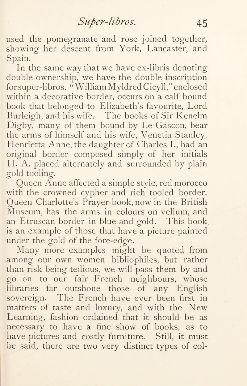 used the pomegranate and rose joined together, showing her descent from York, Lancaster, and Spain. In the same way that we have ex-libris denoting double ownership, we have the double inscription forsuper-libros. “ William Myldred Cicyll,” enclosed within a decorative border, occurs on a calf bound book that belonged to Elizabeth’s favourite. Lord Burleigh, and his wife. The books of Sir Kenelm Digby, many of them bound by Le Gascon, bear the arms of himself and his wife, Venetia Stanley. Henrietta Anne, the daughter of Charles L, had an original border composed simply of her initials H. A. placed alternately and surrounded by plain gold tooling. Queen Anne affected a simple style, red morocco with the crowned cypher and rich tooled border. Queen Charlotte’s Prayer-book, now in the British Museum, has the arms in colours on vellum, and an Etruscan border in blue and eold. This book is an example of those that have a picture painted under the gold of the fore-edge. Many more examples might be quoted from among our own women bibliophiles, but rather than risk being tedious, we will pass them by and go on to our fair Erench neighbours, whose libraries far outshone those of any English sovereign. The French have ever been hrst in matters of taste and luxury, and with the New Learning, fashion ordained that it should be as necessary to have a fine show of books, as to have pictures and costly furniture. Still, it must be said, there are two very distinct types of col-