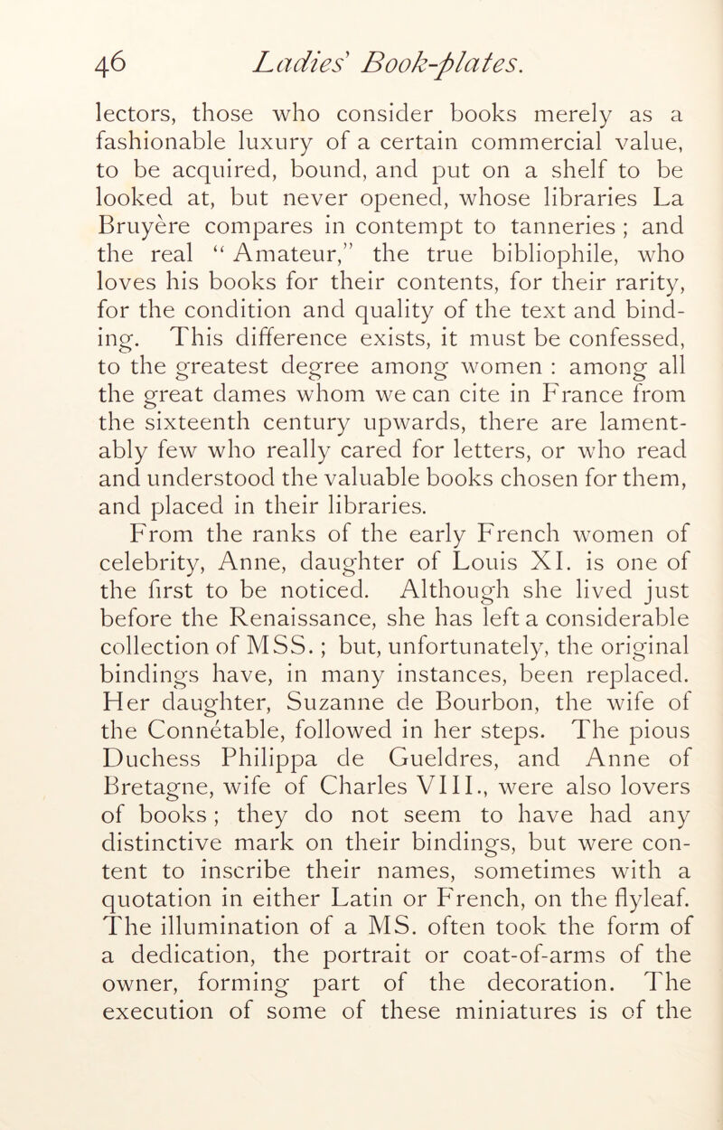 lectors, those who consider books merely as a fashionable luxury of a certain commercial value, to be acquired, bound, and put on a shelf to be looked at, but never opened, whose libraries La Bruyere compares in contempt to tanneries ; and the real ‘‘ Amateur,” the true bibliophile, who loves his books for their contents, for their rarity, for the condition and quality of the text and bind- ing. This difference exists, it must be confessed, to the greatest degree among women : among all the great dames whom we can cite in France from the sixteenth century upwards, there are lament- ably few who really cared for letters, or who read and understood the valuable books chosen for them, and placed in their libraries. From the ranks of the early French women of celebrity, Anne, daughter of Louis XL is one of the first to be noticed. Although she lived just before the Renaissance, she has left a considerable collection of MSS.; but, unfortunately, the original bindings have, in many instances, been replaced. Her daughter, Suzanne de Bourbon, the wife of the Connetable, followed in her steps. The pious Duchess Philippa de Gueldres, and Anne of Bretagne, wife of Charles VIIL, were also lovers of books; they do not seem to have had any distinctive mark on their bindings, but were con- tent to inscribe their names, sometimes with a quotation in either Latin or PTench, on the flyleaf. The illumination of a MS. often took the form of a dedication, the portrait or coat-of-arms of the owner, forming part of the decoration. The execution of some of these miniatures is of the