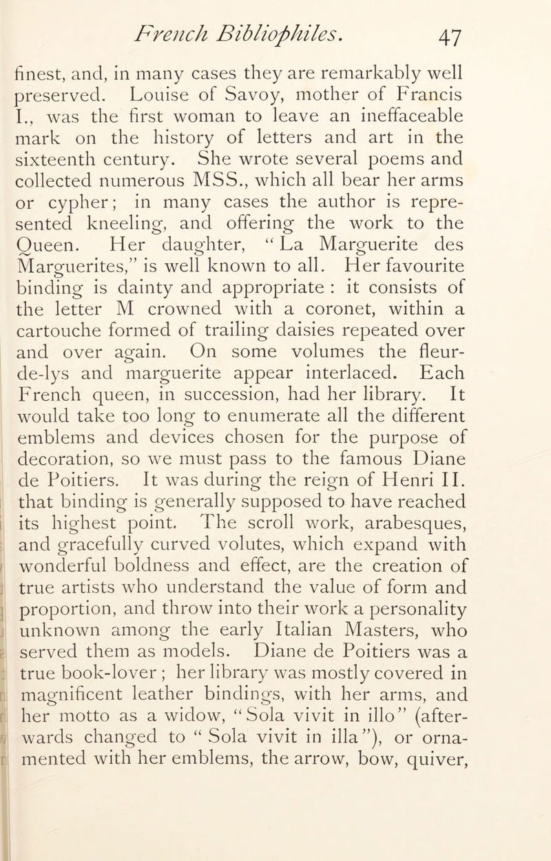 finest, and, in many cases they are remarkably well preserved. Louise of Savoy, mother of Francis I., was the first woman to leave an ineffaceable mark on the history of letters and art in the sixteenth century. She wrote several poems and collected numerous MSS., which all bear her arms or cypher; in many cases the author is repre- sented kneeling, and offering the work to the Queen. Her daughter, “ La Marguerite des Marguerites,” is well known to all. Her favourite binding is dainty and appropriate : it consists of the letter M crowned with a coronet, within a cartouche formed of trailing daisies repeated over and over ao^ain. On some volumes the fleur- de-lys and marguerite appear interlaced. Each French queen, in succession, had her library. It would take too long to enumerate all the different emblems and devices chosen for the purpose of decoration, so we must pass to the famous Diane de Poitiers. It was during the reign of Henri IF that binding is generally supposed to have reached i its highest point. The scroll work, arabesques, and gracefully curved volutes, which expand with / wonderful boldness and effect, are the creation of j true artists who understand the value of form and 1 proportion, and throw into their work a personality j unknown among the early Italian Masters, who r served them as models. Diane de Poitiers was a true book-lover ; her library was mostly covered in r magnificent leather bindings, with her arms, and [ her motto as a widow, “Sola vivit in illo” (after- u wards changed to “Sola vivit in ilia”), or orna- f mented with her emblems, the arrow, bow, quiver,