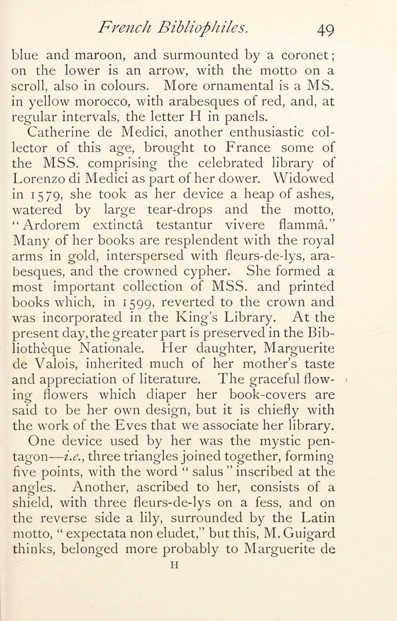 blue and maroon, and surmounted by a coronet; on the lower is an arrow, with the motto on a scroll, also in colours. More ornamental is a MS. in yellow morocco, with arabesques of red, and, at regular intervals, the letter H in panels. Catherine de Medici, another enthusiastic col- lector of this age, brought to France some of the MSS. comprising the celebrated library of Lorenzo di Medici as part of her dower. Widowed in 1579, she took as her device a heap of ashes, watered by large tear-drops and the motto, “ Ardorem extincta testantur vivere flamma.” Many of her books are resplendent with the royal arms in gold, interspersed with fleurs-de-lys, ara- besques, and the crowned cypher. She formed a most important collection of MSS. and printed books which, in 1599, reverted to the crown and was incorporated in the King’s Library. At the present day, the greater part is preserved in the Bib- liotheque Nationale. Her daughter. Marguerite de Valois, inherited much of her mother’s taste and appreciation of literature. The graceful flow- * ing flowers which diaper her book-covers are said to be her own design, but it is chiefly with the work of the Eves that we associate her library. One device used by her was the mystic pen- tagon—i,e., three triangles joined together, forming five points, with the word “ salus ” inscribed at the angles. Another, ascribed to her, consists of a shield, with three fleurs-de-lys on a fess, and on the reverse side a lily, surrounded by the Latin motto, “ expectata non eludet,” but this, M. Guigard thinks, belonged more probably to Marguerite de H