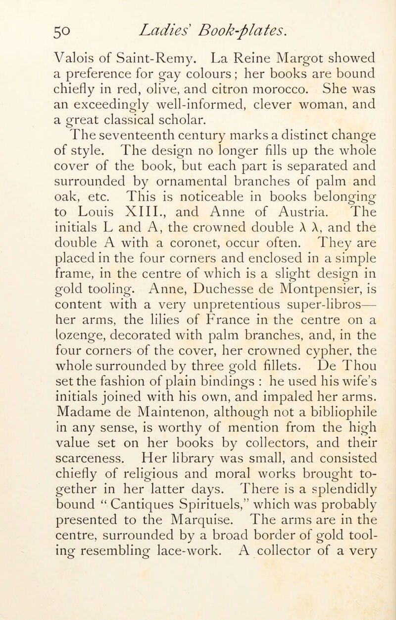 Valois of Saint-Remy. La Reine Margot showed a preference for gay colours; her books are bound chiefly in red, olive, and citron morocco. She was an exceedingly well-informed, clever woman, and a great classical scholar. The seventeenth century marks a distinct change of style. The design no longer Alls up the whole cover of the book, but each part is separated and surrounded by ornamental branches of palm and oak, etc. This is noticeable in books belonging to Louis XIIL, and Anne of Austria. The initials L and A, the crowned double A A, and the double A with a coronet, occur often. They are placed in the four corners and enclosed in a simple frame, in the centre of which is a slight design in gold tooling. Anne, Duchesse de Montpensier, is content with a very unpretentious super-libros— her arms, the lilies of France in the centre on a lozenge, decorated with palm branches, and, in the four corners of the cover, her crowned cypher, the whole surrounded by three gold fillets. De Thou set the fashion of plain bindings : he used his wife’s initials joined with his own, and impaled her arms. Madame de Maintenon, although not a bibliophile in any sense, is worthy of mention from the high value set on her books by collectors, and their scarceness. Her library was small, and consisted chiefly of religious and moral works brought to- gether in her latter days. There is a splendidly bound “ Cantiques Spirituels,” which was probably presented to the Marquise. The arms are in the centre, surrounded by a broad border of gold tool- ing resembling lace-work. A collector of a very