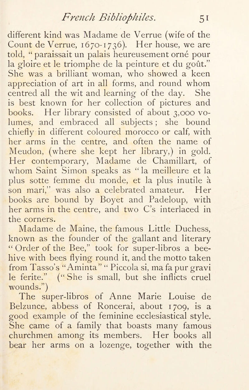 different kind was Madame de Verrue (wife of the Count de Verrue, 1670-1736). Her house, we are told, “ paraissait un palais heureusement orne pour la gloire et le triomphe de la peinture et du gout.” She was a brilliant woman, who showed a keen appreciation of art in all forms, and round whom centred all the wit and learning of the day. She is best known for her collection of pictures and books. Her library consisted of about 3,000 vo- lumes, and embraced all subjects ; she bound chiefly in different coloured morocco or calf, with her arms in the centre, and often the name of Meudon, (where she kept her library,) in gold. Her contemporary, Madame de Chamillart, of whom Saint Simon speaks as ‘‘ la meilleure et la plus sotte femme du monde, et la plus inutile a son mari,” was also a celebrated amateur. Her books are bound by Boyet and Padeloup, with her arms in the centre, and two C’s interlaced in the corners. Madame de Maine, the famous Little Duchess, known as the founder of the gallant and literary “ Order of the Bee,” took for super-libros a bee- hive with bees flying round it, and the motto taken from Tasso’s “ Aminta” “ Piccola si, ma fa pur gravi le ferite.” (“ She is small, but she inflicts cruel wounds.”) The super-libros of Anne Marie Louise de Belzunce, abbess of Roncerai, about 1709, is a good example of the feminine ecclesiastical style. She came of a family that boasts many famous churchmen among its members. Her books all bear her arms on a lozenge, together with the