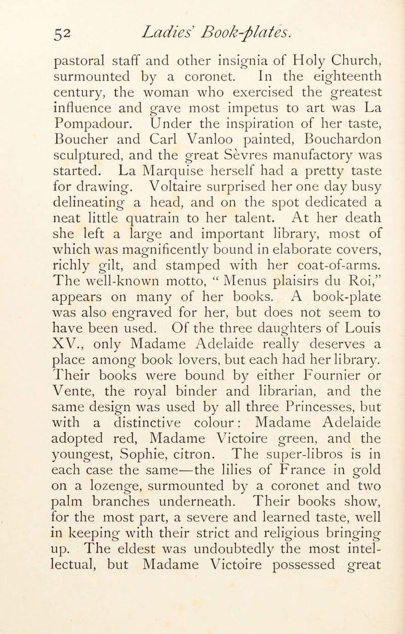 pastoral staff and other insignia of Holy Church, surmounted by a coronet. In the eighteenth century, the woman who exercised the greatest influence and gave most impetus to art was La Pompadour. Under the inspiration of her taste, Boucher and Carl Vanloo painted, Bouchardon sculptured, and the great Sevres manufactory was started. La Marquise herself had a pretty taste for drawing. Voltaire surprised her one day busy delineating a head, and on the spot dedicated a neat little quatrain to her talent. At her death she left a large and important library, most of which was magnificently bound in elaborate covers, richly gilt, and stamped with her coat-of-arms. The well-known motto, ‘‘ Menus plaisirs du Roi,” appears on many of her books. A book-plate was also engraved for her, but does not seem to have been used. Of the three daughters of Louis XV., only Madame Adelaide really deserves a place among book lovers, but each had her library. Their books were bound by either Fournier or Vente, the royal binder and librarian, and the same design was used by all three Princesses, but with a distinctive colour: Madame Adelaide adopted red, Madame Victoire green, and the youngest, Sophie, citron. The super-libros is in each case the same—the lilies of France in gold on a lozenge, surmounted by a coronet and two palm branches underneath. Their books show, for the most part, a severe and learned taste, well in keeping with their strict and religious bringing up. The eldest was undoubtedly the most intel- lectual, but Madame Victoire possessed great
