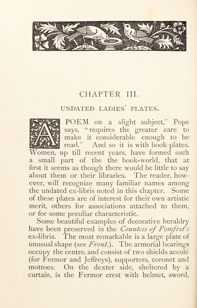 CHAPTER III. UNDATED ladies’ PLATES. POEM on a slight subject,” Pope says, “ requires the greater care to make it considerable enough to be read.” And so it is with book-plates. Women, up till recent years, have formed such a small part of the the book-world, that at first it seems as though there would be little to say about them or their libraries. The reader, how- ever, will recognize many familiar names among the undated ex-libris noted in this chapter. Some of these plates are of interest for their own artistic merit, others for associations attached to them, or for some peculiar characteristic. Some beautiful examples of decorative heraldry have been preserved in the Countess of Ponifref s ex-libris. The most remarkable is a large plate of unusual shape (see Front f The armorial bearings occupy the centre, and consist of two shields accole (for Fermor and Jeffreys), supporters, coronet and mottoes. On the dexter side, sheltered by a curtain, is the Fermor crest with helmet, sword.