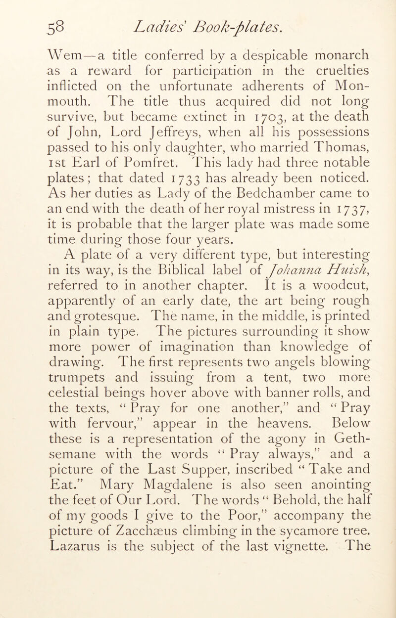 Wem—a title conferred by a despicable monarch as a reward for participation in the cruelties inflicted on the unfortunate adherents of Mon- mouth. The title thus acquired did not long survive, but became extinct in 1703, at the death of John, Lord Jeffreys, when all his possessions passed to his only daughter, who married Thomas, 1st Earl of Pomfret. This lady had three notable plates; that dated 1733 has already been noticed. As her duties as Lady of the Bedchamber came to an end with the death of her royal mistress in 1737, it is probable that the larger plate was made some time during those four years. A plate of a very different type, but interesting in its way, is the Biblical label of Johanna Htiish, referred to in another chapter. It is a woodcut, apparently of an early date, the art being rough and grotesque. The name, in the middle, is printed in plain type. The pictures surrounding it show more power of imagination than knowledge of drawing. The first represents two angels blowing trumpets and issuing from a tent, two more celestial beinms hover above with banner rolls, and the texts, “ Pray for one another,” and Pray with fervour,” appear in the heavens. Below these is a representation of the agony in Geth- semane with the words ‘‘ Pray always,” and a picture of the Last Supper, inscribed “Take and Eat.” Mary Magdalene is also seen anointing the feet of Our Lord. The words “ Behold, the half of my goods I give to the Poor,” accompany the picture of Zacchaeus climbing in the sycamore tree. Lazarus is the subject of the last vignette. The