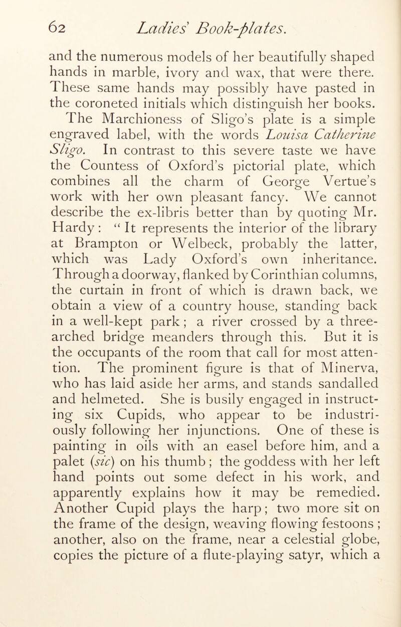 and the numerous models of her beautifully shaped hands in marble, ivory and wax, that were there. These same hands may possibly have pasted in the coroneted initials which distinguish her books. The Marchioness of Sligo’s plate is a simple engraved label, with the words Loidsa Catherine Sligo. In contrast to this severe taste we have the Countess of Oxford’s pictorial plate, which combines all the charm of George Vertue’s work with her own pleasant fancy. We cannot describe the ex-libris better than by quoting Mr. Hardy : “ It represents the interior of the library at Brampton or Welbeck, probably the latter, which was Lady Oxford’s own inheritance. Through a doorway, flanked by Corinthian columns, the curtain in front of which is drawn back, we obtain a view of a country house, standing back in a well-kept park; a river crossed by a three- arched bridge meanders through this. But it is the occupants of the room that call for most atten- tion. The prominent figure is that of Minerva, who has laid aside her arms, and stands sandalled and helmeted. She is busily engaged in instruct- ing six Cupids, who appear to be industri- ously following her injunctions. One of these is painting in oils with an easel before him, and a palet (sic) on his thumb; the goddess with her left hand points out some defect in his work, and apparently explains how it may be remedied. Another Cupid plays the harp; two more sit on the frame of the design, weaving flowing festoons ; another, also on the frame, near a celestial globe, copies the picture of a flute-playing satyr, which a