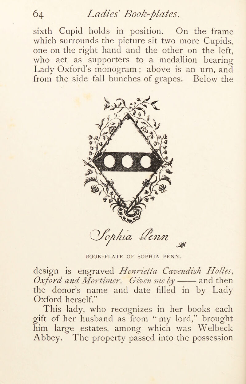 sixth Cupid holds in position. On the frame which surrounds the picture sit two more Cupids, one on the right hand and the other on the left, who act as supporters to a medallion bearing Lady Oxford’s monogram ; above is an urn, and from the side fall bunches of grapes. Below the design is engraved He7i7netta Cave7tdisJi Holies, Oxfo7'd aTid Mo7di7ne7\ Gwe7i 77te by and then the donor’s name and date filled in by Lady Oxford herself.” This lady, who recognizes in her books each gift of her husband as from “ my lord,” brought him large estates, among which was Welbeck Abbey. The property passed into the possession