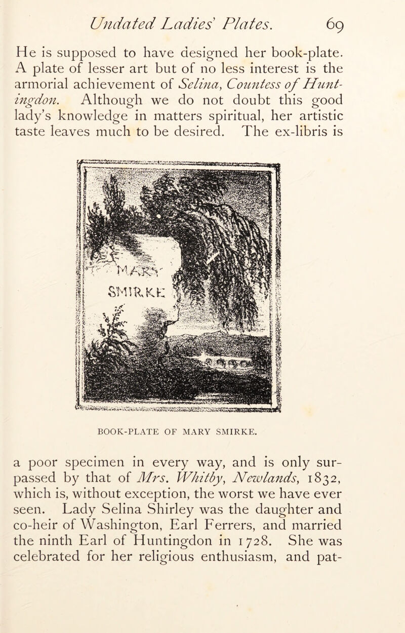 He is supposed to have designed her book-plate. A plate of lesser art but of no less interest is the armorial achievement of Selina, Countess of Hunt- ingdon. Although we do not doubt this good lady’s knowledge in matters spiritual, her artistic taste leaves much to be desired. The ex-libris is BOOK-PLATE OF MARY SMIRKE. a poor specimen in every way, and is only sur- passed by that of Mrs. Whitby, New lands, 1832, which is, without exception, the worst we have ever seen. Lady Selina Shirley was the daughter and co-heir of Washington, Earl Ferrers, and married the ninth Earl of Huntingdon in 1728. She was celebrated for her religious enthusiasm, and pat-