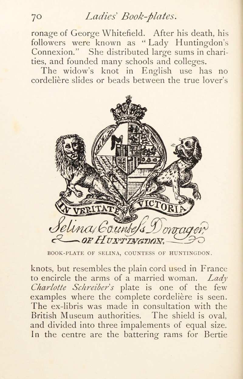 ronage of George Whitefield. After his death, his followers were known as “ Lady Huntingdon’s Connexion.” She distributed large sums in chari- ties, and founded many schools and colleges. The widow’s knot in English use has no cordeliere slides or beads between the true lover’s BOOK-PLATE OF SELINA, COUNTESS OF HUNTINGDON. knots, but resembles the plain cord used in France to encircle the arms of a married woman. Lady Charlotte Schreiber s plate is one of the few examples where the complete cordeliere is seen. The ex-libris was made in consultation with the British Museum authorities. The shield is oval, and divided into three impalements of equal size. In the centre are the battering rams for Bertie