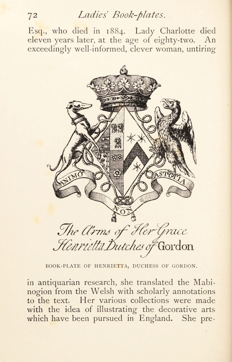 Esq., who died in 1884. Lady Charlotte died eleven years later, at the age of eighty-two. An exceedingly well-informed, clever woman, untiring in antiquarian research, she translated the Mabi- nogion from the Welsh with scholarly annotations to the text. Her various collections were made with the idea of illustrating the decorative arts which have been pursued in England. She pre-