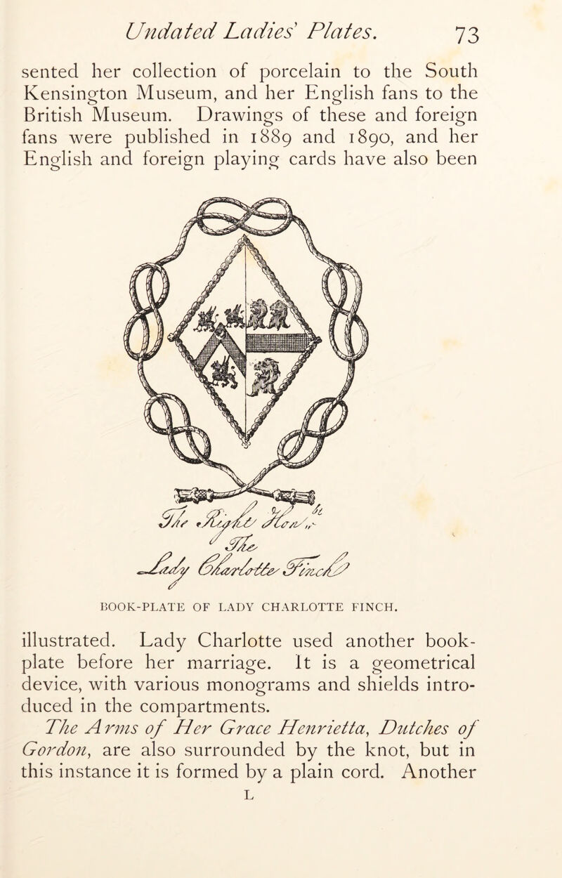 seated her collection of porcelain to the South Kensington Museum, and her English fans to the British Museum. Drawings of these and foreign fans were published in 1889 and 1890, and her English and foreign playing cards have also been BOOK-PLATE OF LADY CHARLOTTE FINCH. illustrated. Lady Charlotte used another book- plate before her marriage. It is a geometrical device, with various monograms and shields intro- duced in the compartments. The A rnis of Her Grace Henrietta, Dutches of Gordon, are also surrounded by the knot, but in this instance it is formed by a plain cord. Another L