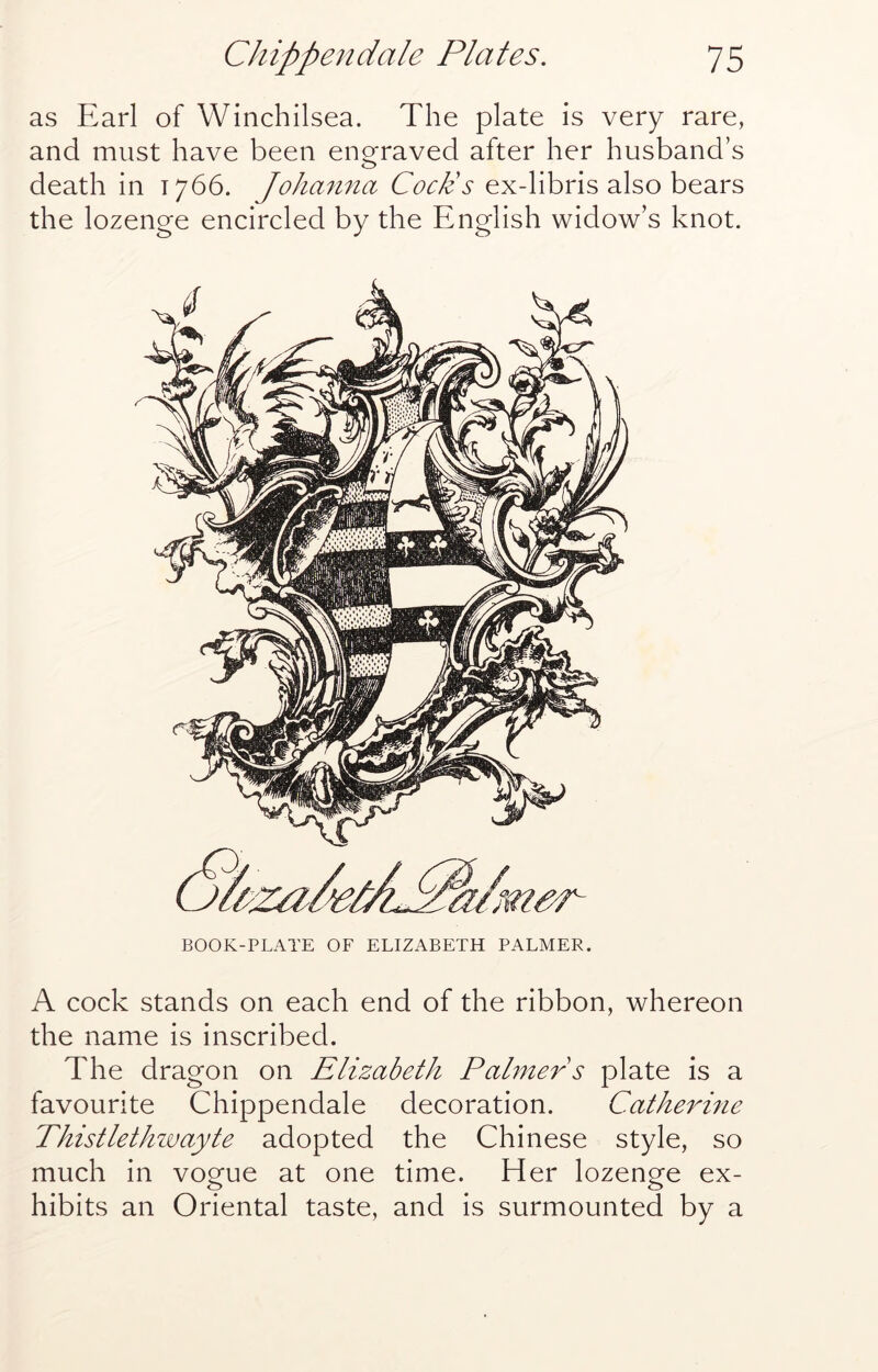as Earl of Winchilsea. The plate is very rare, and must have been enofraved after her husband’s death in 1766. Joliamia Coeds ex-libris also bears the lozenge encircled by the English widow’s knot. BOOK-PLATE OF ELIZABETH PALMER. A cock stands on each end of the ribbon, whereon the name is inscribed. The dragon on Elizabeth Palmer s plate is a favourite Chippendale decoration. Catherme Thistlethzvayte adopted the Chinese style, so much in vogue at one time. Her lozenge ex- hibits an Oriental taste, and is surmounted by a