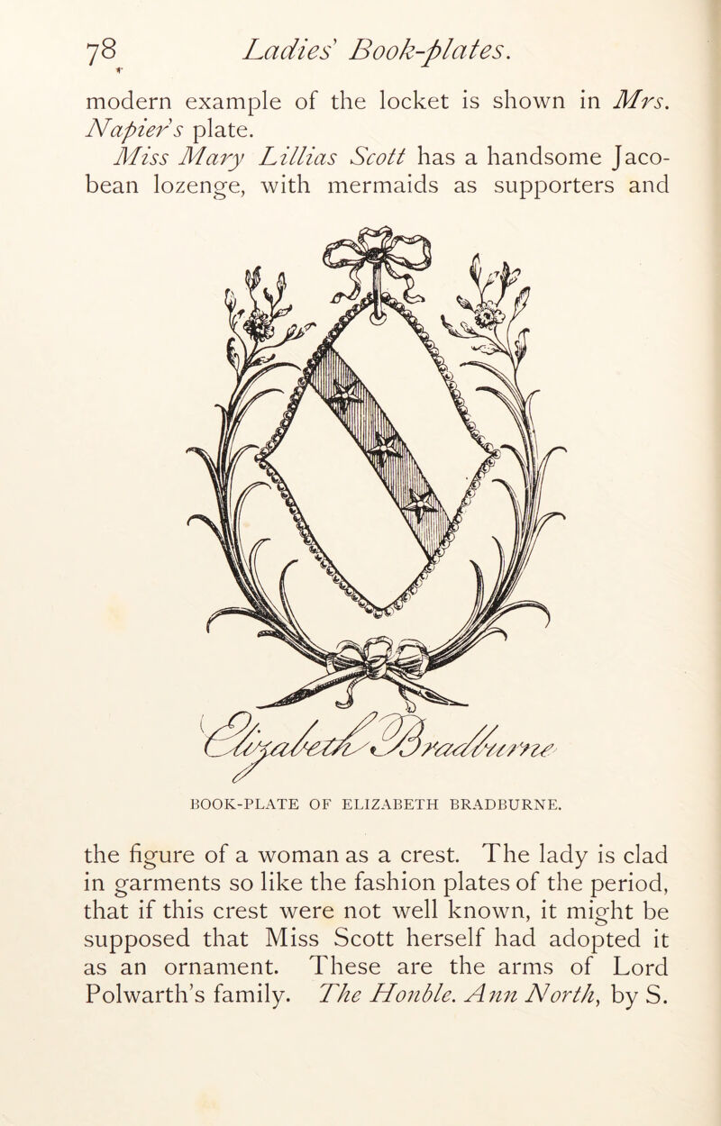modern example of the locket is shown in Mrs. Napier s plate. Miss Mary Lillias Scott has a handsome Jaco- bean lozenge, with mermaids as supporters and BOOK-PLATE OF ELIZABETH BRADBURNE. the figure of a woman as a crest. The lady is clad in garments so like the fashion plates of the period, that if this crest were not well known, it might be supposed that Miss Scott herself had adopted it as an ornament. These are the arms of Lord Polwarth’s family. The Honble. Norths by S.