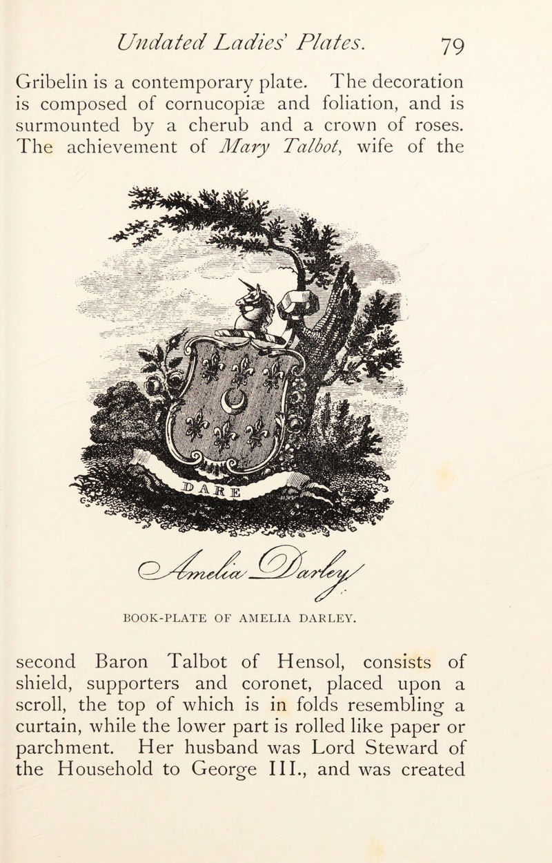 Gribelin is a contemporary plate. The decoration is composed of cornucopiae and foliation, and is surmounted by a cherub and a crown of roses. The achievement of Mary Talbot, wife of the BOOK-PLATE OF AMELIA BARLEY. second Baron Talbot of Hensol, consists of shield, supporters and coronet, placed upon a scroll, the top of which is in folds resembling a curtain, while the lower part is rolled like paper or parchment. Her husband was Lord Steward of the Household to George HI., and was created