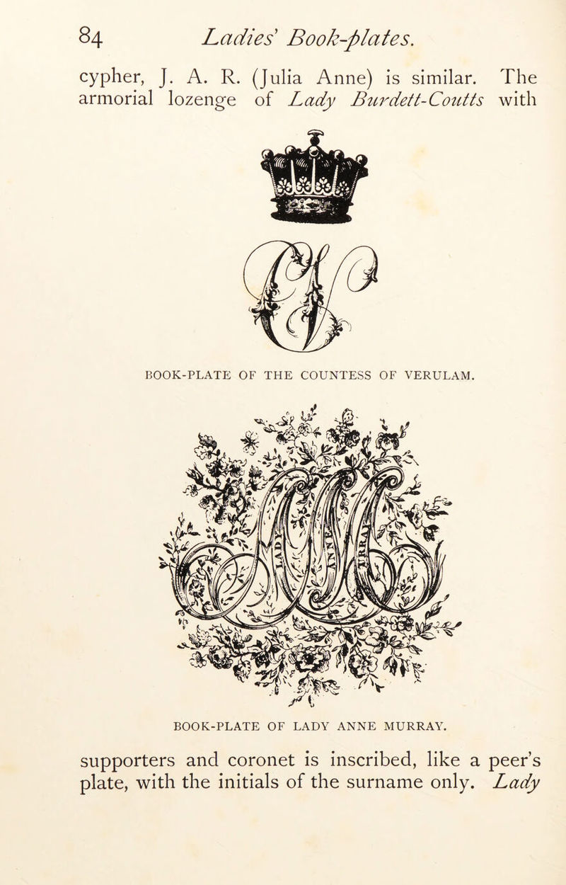 cypher, J. A. R. (Julia Anne) is similar. The armorial lozenge of Lady Burdett-Coutts with BOOK-PLATE OF THE COUNTESS OF VERULAM. BOOK-PLATE OF LADY ANNE MURRAY. supporters and coronet is inscribed, like a peer’s plate, with the initials of the surname only. Lady