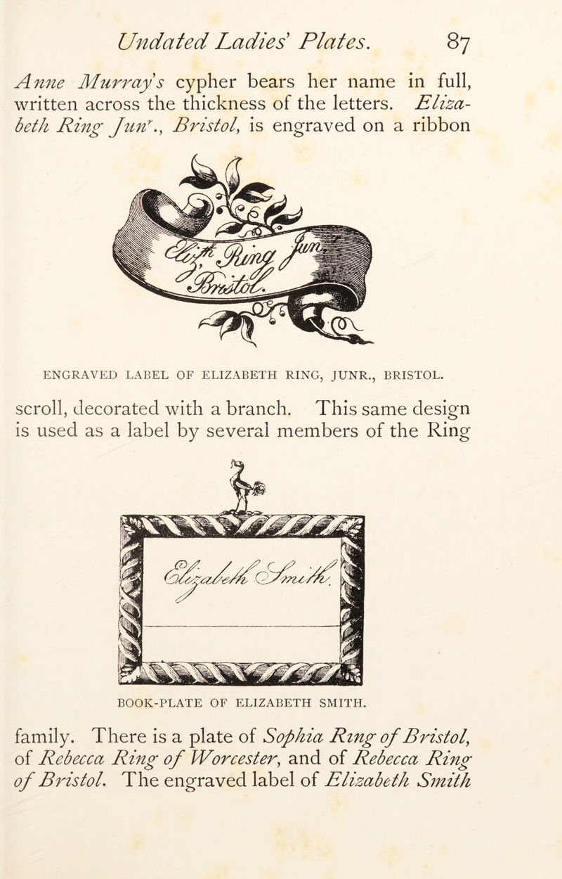 Amie Murrays cypher bears her name in full, written across the thickness of the letters. Eliza- beth Ring Jun'., Bristol, is engraved on a ribbon ENGRAVED LABEL OF ELIZABETH RING, JUNR., BRISTOL. scroll, decorated with a branch. This same design is used as a label by several members of the Ring BOOK-PLATE OF ELIZABETH SMITH. family. There is a plate of Sophia Ring of Bristol, of Rebecca Ring of Worcester, and of Rebecca Ring of Bristol. The engraved label of Elizabeth Smith