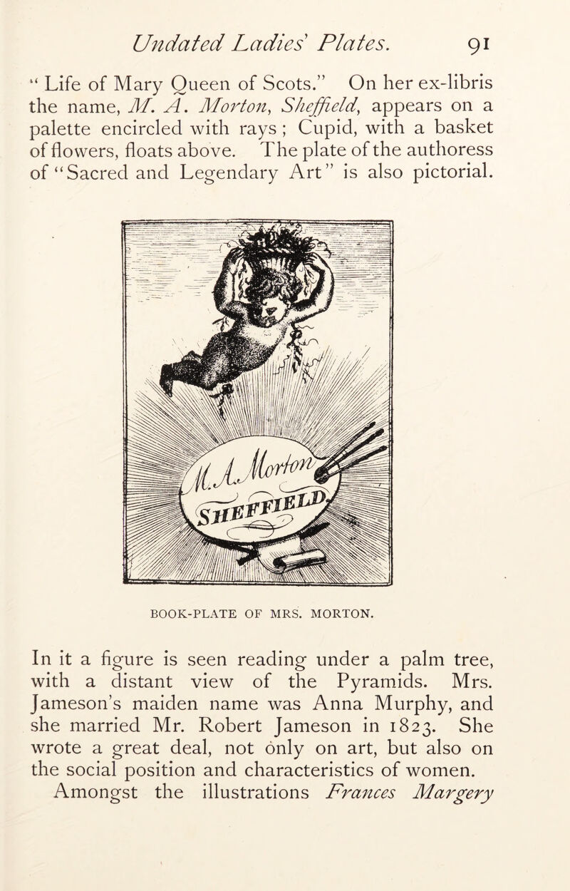 “ Life of Mary Queen of Scots.” On her ex-libris the name, M. A. Morton, Sheffield, appears on a palette encircled with rays ; Cupid, with a basket of flowers, floats above. The plate of the authoress of “Sacred and Legendary Art” is also pictorial. BOOK-PLATE OF MRS. MORTON. In it a figure is seen reading under a palm tree, with a distant view of the Pyramids. Mrs. Jameson’s maiden name was Anna Murphy, and she married Mr. Robert Jameson in 1823. She wrote a great deal, not only on art, but also on the social position and characteristics of women. Amongst the illustrations Frances Margery
