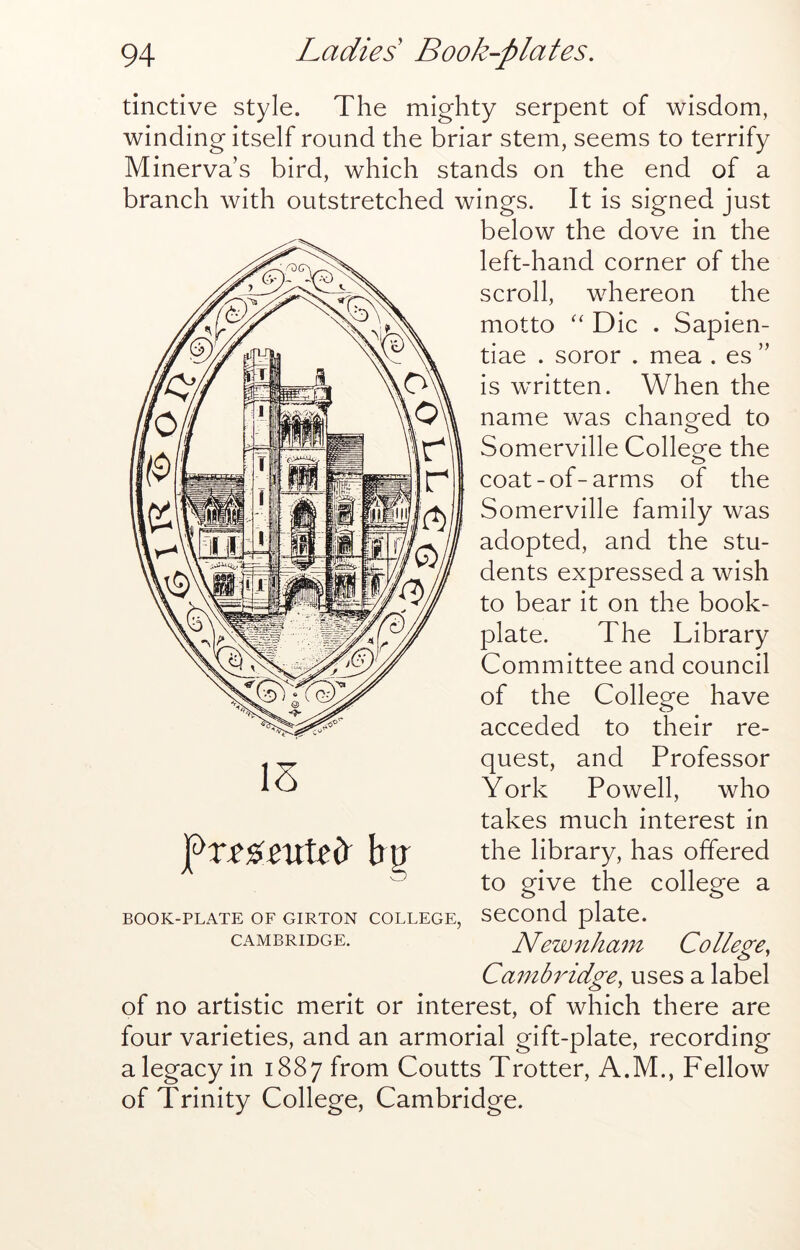 tinctive style. The mighty serpent of wisdom, winding itself round the briar stem, seems to terrify Minerva’s bird, which stands on the end of a branch with outstretched wings. It is signed just below the dove in the left-hand corner of the scroll, whereon the motto Die . Sapien- tiae . soror . mea . es ” is written. When the name was changed to Somerville Colleo^e the coat-of-arms of the Somerville family was adopted, and the stu- dents expressed a wish to bear it on the book- plate. The Library Committee and council of the College have acceded to their re- quest, and Professor York Powell, who takes much interest in the library, has offered to give the college a second plate. Newnham College, Cambridge, uses a label of no artistic merit or interest, of which there are four varieties, and an armorial gift-plate, recording a legacy in 1887 from Coutts Trotter, A.M., Fellow of Trinity College, Cambridge. IS BOOK-PLATE OF GIRTON COLLEGE, CAMBRIDGE.