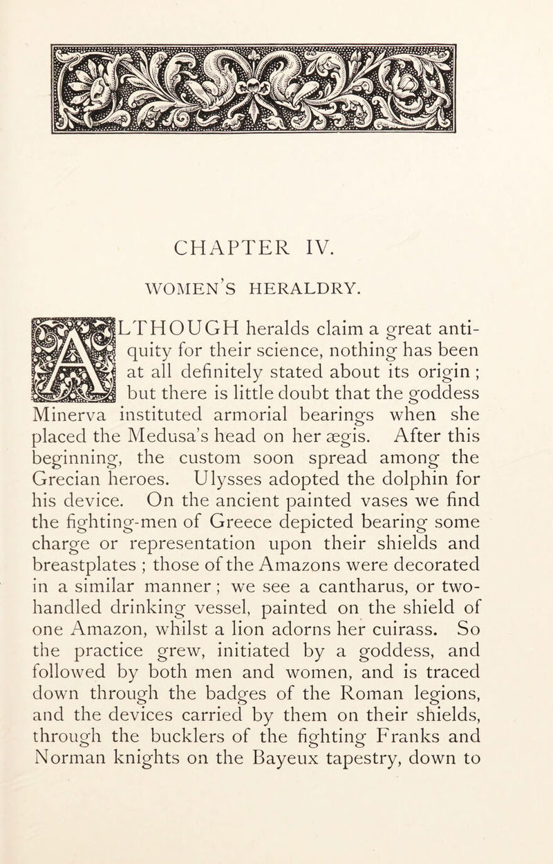 CHAPTER IV. women’s heraldry. LTHOUGH heralds claim a great anti- quity for their science, nothing has been at all definitely stated about its origin ; but there is little doubt that the goddess Minerva instituted armorial bearinors when she o placed the Medusa’s head on her aegis. After this beginning, the custom soon spread among the Grecian heroes. Ulysses adopted the dolphin for his device. On the ancient painted vases we find the fighting-men of Greece depicted bearing some charge or representation upon their shields and breastplates ; those of the Amazons were decorated in a similar manner; we see a cantharus, or two- handled drinking vessel, painted on the shield of one Amazon, whilst a lion adorns her cuirass. So the practice grew, initiated by a goddess, and followed by both men and women, and is traced down through the badges of the Roman legions, and the devices carried by them on their shields, throuMi the bucklers of the fiehtin^f Franks and Norman knights on the Bayeux tapestry, down to