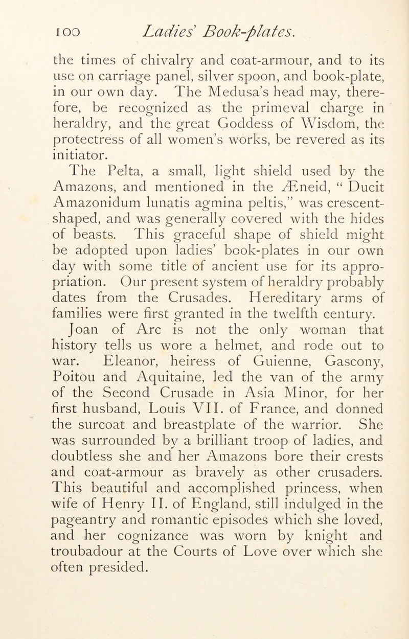 the times of chivalry and coat-armour, and to its use on carriage panel, silver spoon, and book-plate, in our own day. The Medusa’s head may, there- fore, be recognized as the primeval charge in heraldry, and the great Goddess of Wisdom, the protectress of all women’s works, be revered as its initiator. The Pelta, a small, light shield used by the Amazons, and mentioned in the Mtneid, ‘‘ Ducit Amazonidum lunatis agmina peltis,” was crescent- shaped, and was generally covered with the hides of beasts. This graceful shape of shield might be adopted upon ladies’ book-plates in our own day with some title of ancient use for its appro- priation. Our present system of heraldry probably dates from the Crusades. Hereditary arms of families were first granted in the twelfth century. Joan of Arc is not the only woman that history tells us wore a helmet, and rode out to war. Eleanor, heiress of Guienne, Gascony, Poitou and Aquitaine, led the van of the army of the Second Crusade in Asia Minor, for her first husband, Louis VII. of France, and donned the surcoat and breastplate of the warrior. She was surrounded by a brilliant troop of ladies, and doubtless she and her xTmazons bore their crests and coat-armour as bravely as other crusaders. This beautiful and accomplished princess, when wife of Henry 11, of England, still indulged in the pageantry and romantic episodes which she loved, and her cognizance was worn by knight and troubadour at the Courts of Love over which she often presided.