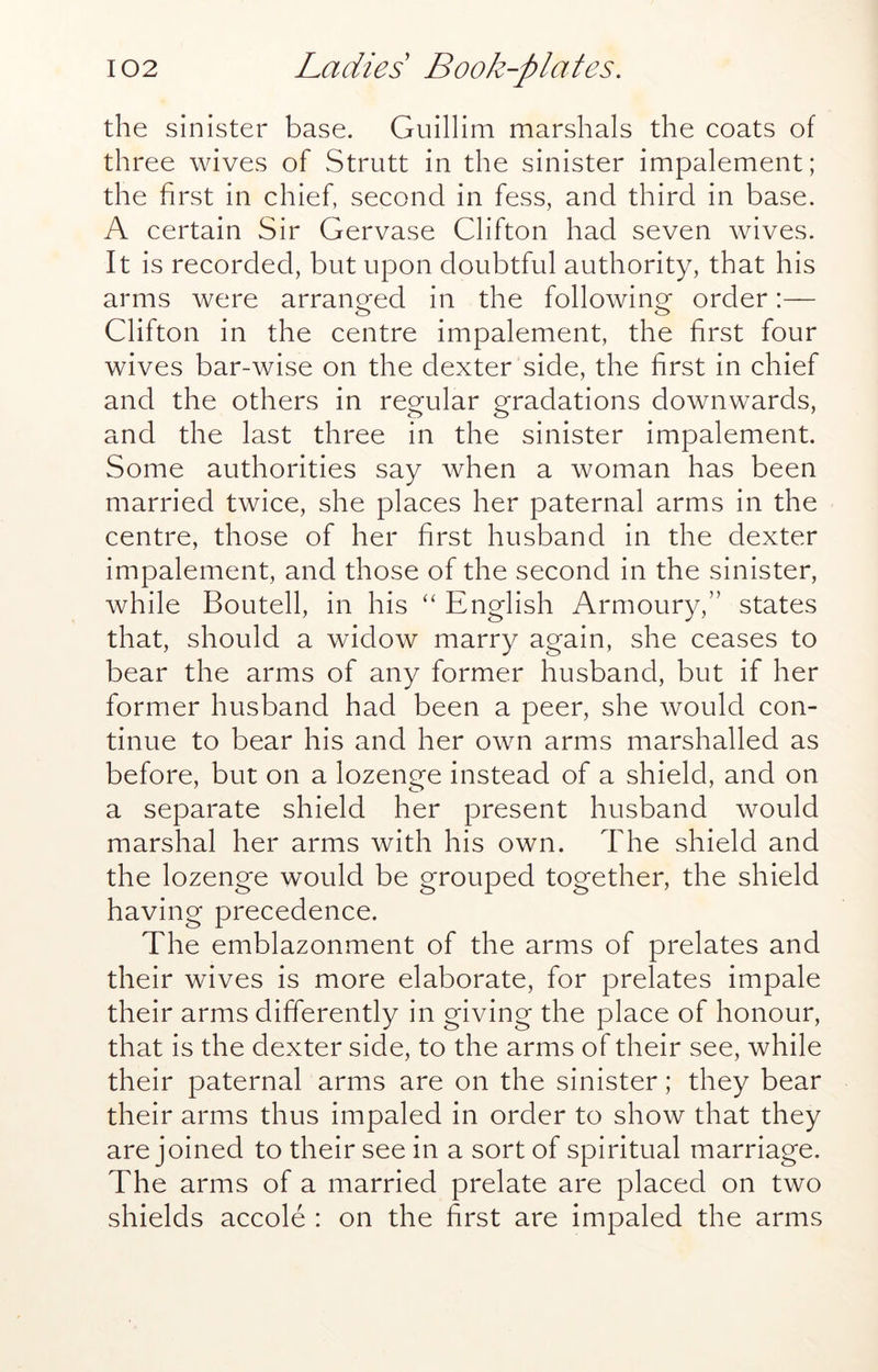 the sinister base. Guillim marshals the coats of three wives of Strutt in the sinister impalement; the first in chief, second in fess, and third in base. A certain Sir Gervase Clifton had seven wives. It is recorded, but upon doubtful authority, that his arms were arranged in the following order:— Clifton in the centre impalement, the first four wives bar-wise on the dexter side, the first in chief and the others in regular gradations downwards, and the last three in the sinister impalement. Some authorities say when a woman has been married twice, she places her paternal arms in the centre, those of her first husband in the dexter impalement, and those of the second in the sinister, while Boutell, in his ‘‘ English Armoury,” states that, should a widow marry again, she ceases to bear the arms of any former husband, but if her former husband had been a peer, she would con- tinue to bear his and her own arms marshalled as before, but on a lozenge instead of a shield, and on a separate shield her present husband would marshal her arms with his own. The shield and the lozenge would be grouped together, the shield having precedence. The emblazonment of the arms of prelates and their wives is more elaborate, for prelates impale their arms differently in giving the place of honour, that is the dexter side, to the arms of their see, while their paternal arms are on the sinister; they bear their arms thus impaled in order to show that they are joined to their see in a sort of spiritual marriage. The arms of a married prelate are placed on two shields accole : on the first are impaled the arms