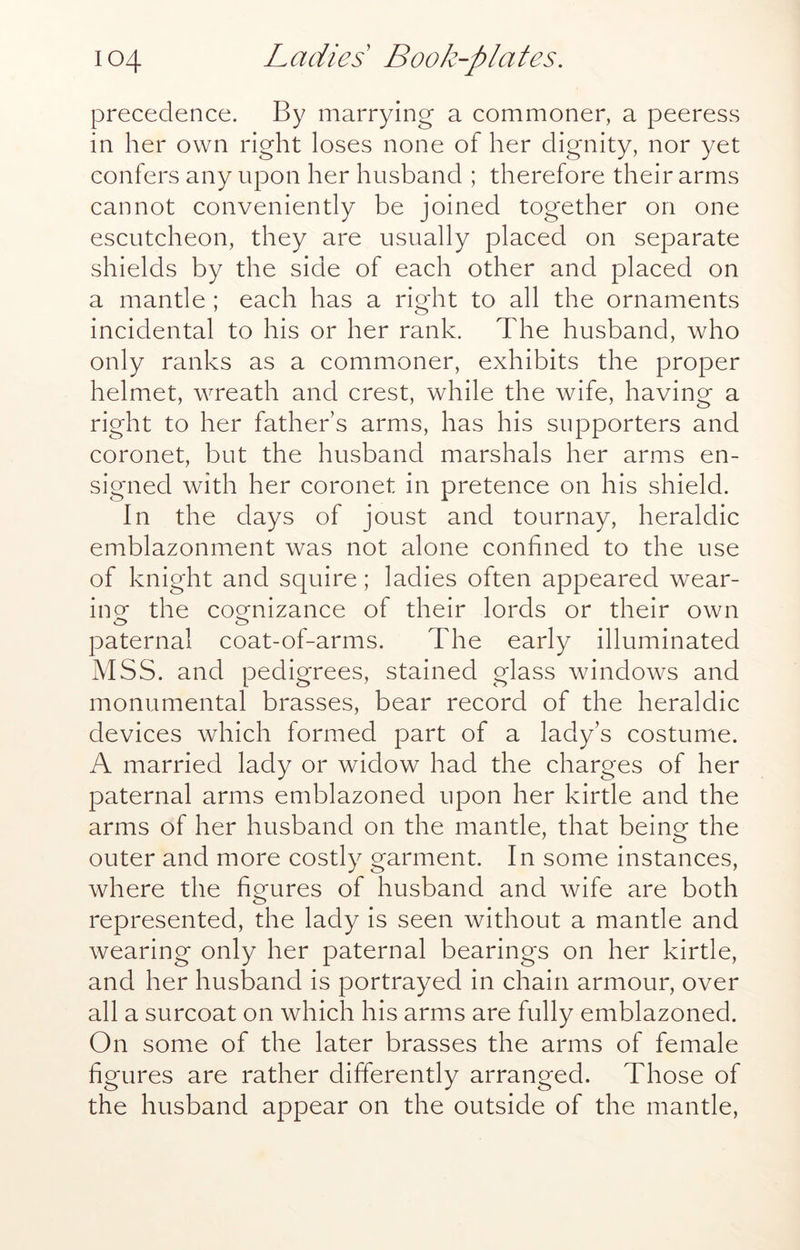 precedence. By marrying a commoner, a peeress in her own right loses none of her dignity, nor yet confers any upon her husband ; therefore their arms cannot conveniently be joined together on one escutcheon, they are usually placed on separate shields by the side of each other and placed on a mantle ; each has a right to all the ornaments incidental to his or her rank. The husband, who only ranks as a commoner, exhibits the proper helmet, wreath and crest, while the wife, having a right to her father’s arms, has his supporters and coronet, but the husband marshals her arms en- signed with her coronet in pretence on his shield. In the days of joust and tournay, heraldic emblazonment was not alone confined to the use of knight and squire; ladies often appeared wear- incr the cocrnizance of their lords or their own o o paternal coat-of-arms. The early illuminated MSS. and pedigrees, stained glass windows and monumental brasses, bear record of the heraldic devices which formed part of a lady’s costume. A married lady or widow had the charges of her paternal arms emblazoned upon her kirtle and the arms of her husband on the mantle, that being the outer and more costly garment. In some instances, where the figures of husband and wife are both represented, the lady is seen without a mantle and wearing only her paternal bearings on her kirtle, and her husband is portrayed in chain armour, over all a surcoat on which his arms are fully emblazoned. On some of the later brasses the arms of female figures are rather differently arranged. Those of the husband appear on the outside of the mantle.