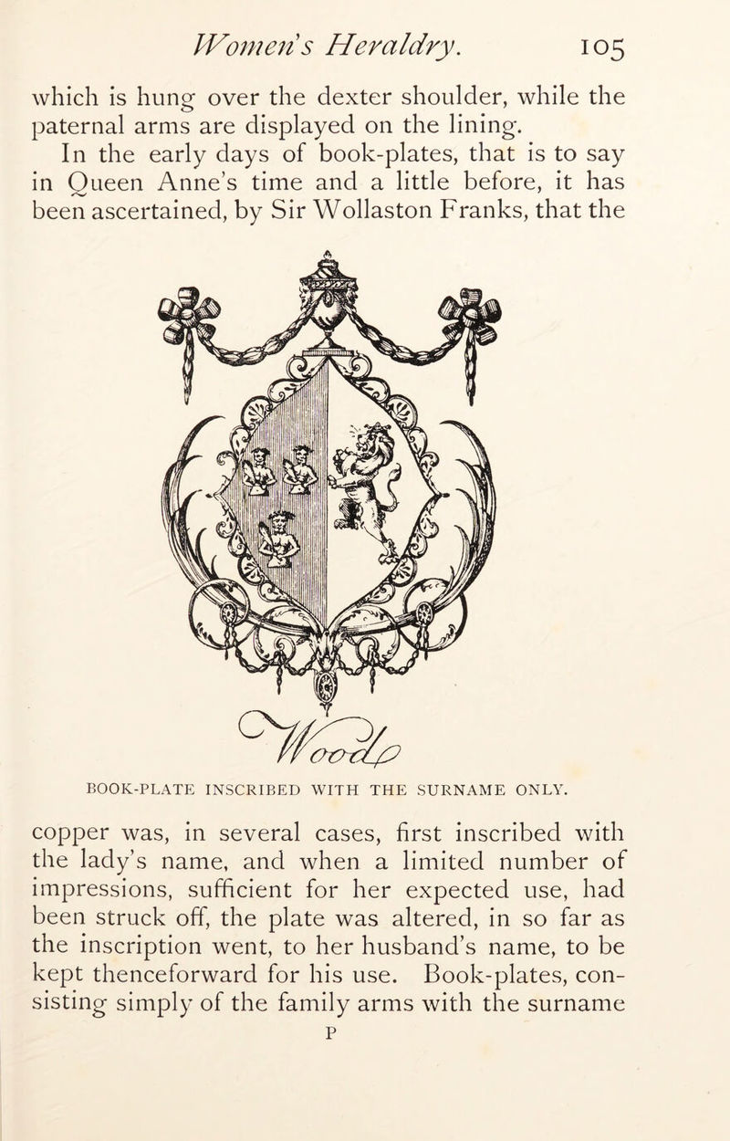 which is hung over the dexter shoulder, while the paternal arms are displayed on the lining. In the early days of book-plates, that is to say in Queen Anne’s time and a little before, it has been ascertained, by Sir Wollaston Franks, that the BOOK-PLATE INSCRIBED WITH THE SURNAME ONLY. copper was, in several cases, first inscribed with the lady’s name, and when a limited number of impressions, sufficient for her expected use, had been struck off, the plate was altered, in so far as the inscription went, to her husband’s name, to be kept thenceforward for his use. Book-plates, con- sisting simply of the family arms with the surname p