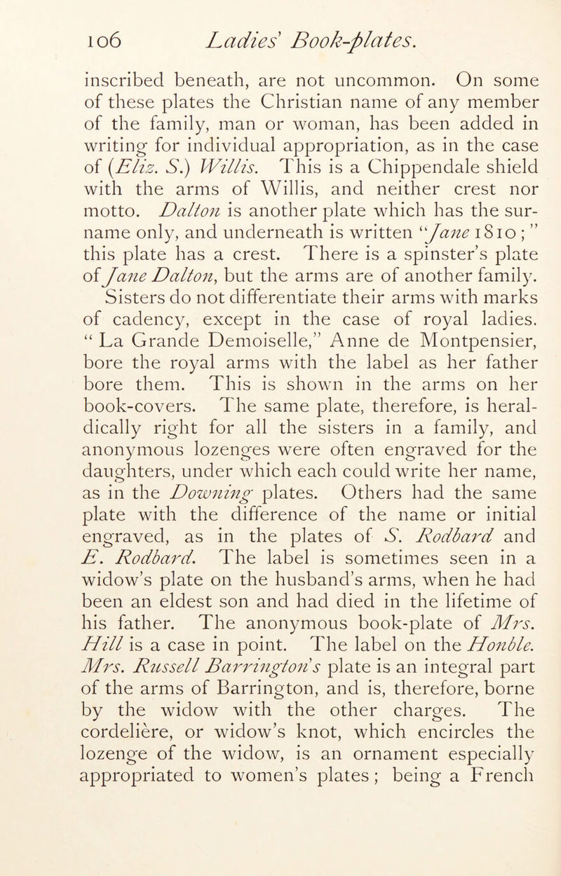 inscribed beneath, are not uncommon. On some of these plates the Christian name of any member of the family, man or woman, has been added in writing for individual appropriation, as in the case of iyEliz. Si) Willis, This is a Chippendale shield with the arms of Willis, and neither crest nor motto. Dalton is another plate which has the sur- name only, and underneath is written 'pa7ie i8io ; ” this plate has a crest. There is a spinster s plate of Jane Dalton^ but the arms are of another family. Sisters do not differentiate their arms with marks of cadency, except in the case of royal ladies. “ La Grande Demoiselle,” Anne de Montpensier, bore the royal arms with the label as her father bore them. This is shown in the arms on her book-covers. The same plate, therefore, is heral- dically right for all the sisters in a family, and anonymous lozenges were often engraved for the daughters, under which each could write her name, as in the Doweling plates. Others had the same plate with the difference of the name or initial engraved, as in the plates of A. Rodbai^d and E, Rodba^E, The label is sometimes seen in a widow’s plate on the husband’s arms, when he had been an eldest son and had died in the lifetime of his father. The anonymous book-plate of Mrs, Hill is a case in point. The label on the Honble. Mrs, Russell Ba7Hngto7is plate is an integral part of the arms of Barrington, and is, therefore, borne by the widow with the other charges. The cordeliere, or widow’s knot, which encircles the lozenge of the widow, is an ornament especially appropriated to women’s plates; being a French
