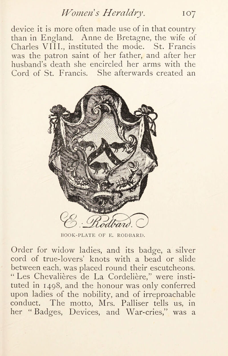 device it is more often made use of in that country than in England. Anne de Bretao^ne, the wife of Charles VIII., instituted the mode. St. Francis was the patron saint of her father, and after her husband’s death she encircled her arms with the Cord of St. Francis. She afterwards created an BOOK-PLATE OF E. RODBARD. Order for widow ladies, and its badge, a silver cord of true-lovers’ knots with a bead or slide between each, was placed round their escutcheons. “ Fes Chevalieres de Fa Cordeliere,” were insti- tuted in 1498, and the honour was only conferred upon ladies of the nobility, and of irreproachable conduct. The motto, Mrs. Palliser tells us, in her “ Badges, Devices, and War-cries,” was a
