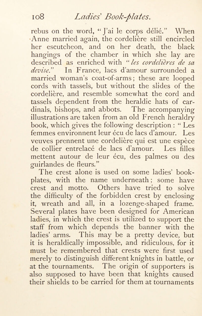 rebus on the word, “J’ai le corps delie.” When •Anne married again, the cordeliere still encircled her escutcheon, and on her death, the black hangings of the chamber in which she lay are described as enriched with ‘‘ les C07'deliBes de sa devised In France, lacs d’amour surrounded a married woman’s coat-of-arms; these are looped cords with tassels, but without the slides of the cordeliere, and resemble somewhat the cord and tassels dependent from the heraldic hats of car- dinals, bishops, and abbots. The accompanying illustrations are taken from an old French heraldry book, which gives the following description : “ Les femmes environnent leur ecu de lacs d’amour. Les veuves prennent une cordeliere qui est une espece de collier entrelace de lacs d’amour. Les hlles mettent autour de leur ecu, des palmes ou des guirlandes de fleurs.” The crest alone is used on some ladies’ book- plates, with the name underneath; some have crest and motto. Others have tried to solve the difficulty of the forbidden crest by enclosing it, wreath and all, in a lozenge-shaped frame. Several plates have been designed for American ladies, in which the crest is utilized to support the staff from which depends the banner with the ladies’ arms. This may be a pretty device, but it is heraldically impossible, and ridiculous, for it must be remembered that crests were first used merely to distinguish different knights in battle, or at the tournaments. The origin of supporters is also supposed to have been that knights caused their shields to be carried for them at tournaments