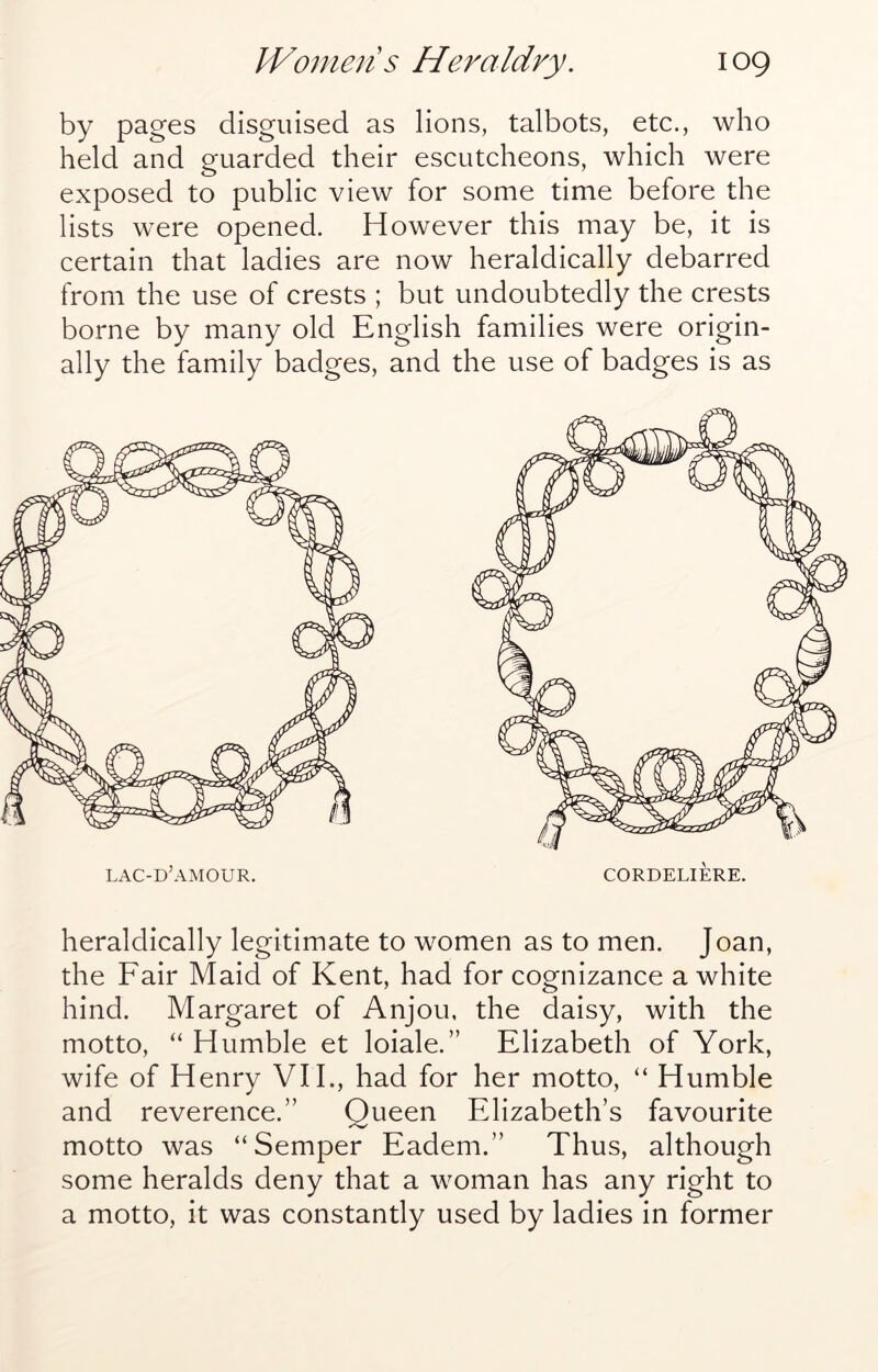 by pages disguised as lions, talbots, etc., who held and guarded their escutcheons, which were exposed to public view for some time before the lists were opened. However this may be, it is certain that ladies are now heraldically debarred from the use of crests ; but undoubtedly the crests borne by many old English families were origin- ally the family badges, and the use of badges is as lac-d’amour. cordeliere. heraldically legitimate to women as to men. Joan, the Fair Maid of Kent, had for cognizance a white hind. Margaret of Anjou, the daisy, with the motto, “ Humble et loiale.” Elizabeth of York, wife of Henry VIE, had for her motto, “ Humble and reverence.” Queen Elizabeth’s favourite motto was “Semper Eadem.” Thus, although some heralds deny that a woman has any right to a motto, it was constantly used by ladies in former