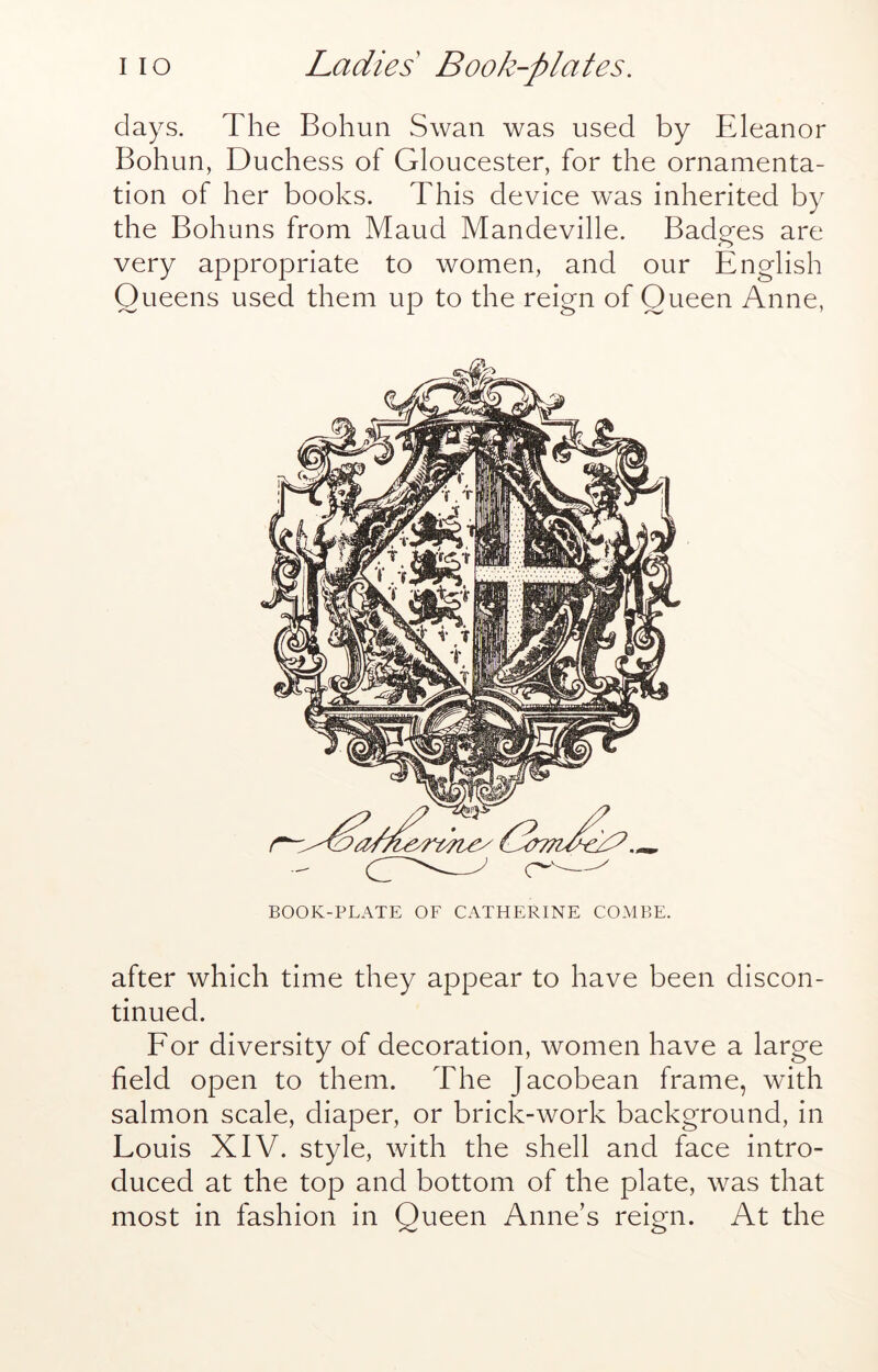 days. The Bohun Swan was used by Eleanor Bohun, Duchess of Gloucester, for the ornamenta- tion of her books. This device was inherited by the Bohuns from Maud Mandeville. Badges are very appropriate to women, and our English Queens used them up to the reign of Queen Anne, BOOK-PLATE OF CATHERINE COMBE. after which time they appear to have been discon- tinued. Eor diversity of decoration, women have a large field open to them. The Jacobean frame, with salmon scale, diaper, or brick-work background, in Louis XIV. style, with the shell and face intro- duced at the top and bottom of the plate, was that most in fashion in Queen Anne’s reign. At the