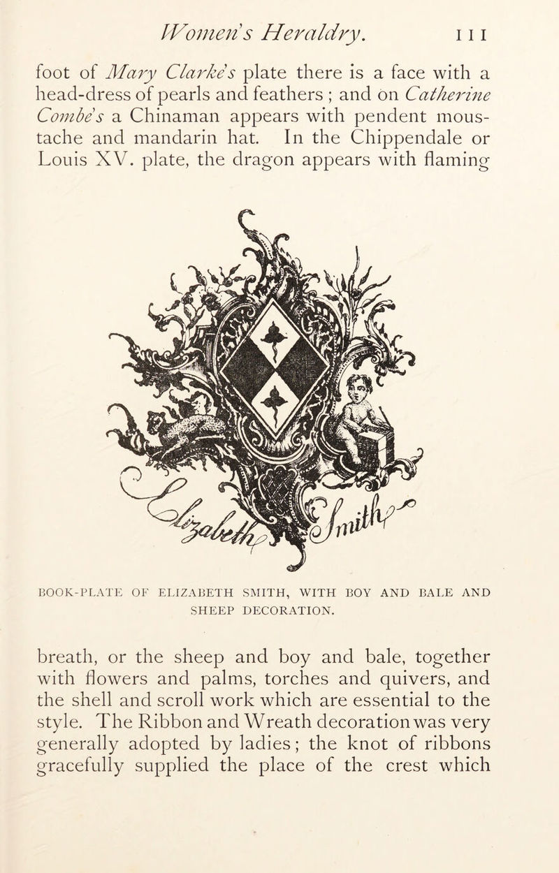 foot of Ma7y Clarkes plate there is a face with a head-dress of pearls and feathers ; and on Cathe^C^ie Combe s a Chinaman appears with pendent mous- tache and mandarin hat. In the Chippendale or Louis XV. plate, the dragon appears with flaming BOOK-PLATE OF ELIZABETH SMITH, WITH BOY AND BALE AND SHEEP DECORATION. breath, or the sheep and boy and bale, together with flowers and palms, torches and quivers, and the shell and scroll work which are essential to the style. The Ribbon and Wreath decoration was very generally adopted by ladies; the knot of ribbons gracefully supplied the place of the crest which