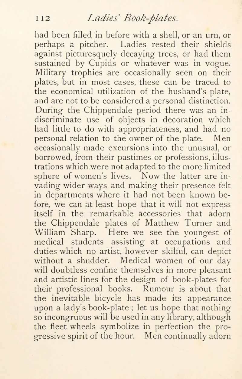 had been filled in before with a shell, or an urn, or perhaps a pitcher. Ladies rested their shields against picturesquely decaying trees, or had them sustained by Cupids or whatever was in vogue. Military trophies are occasionally seen on their plates, but in most cases, these can be traced to the economical utilization of the husband’s plate, and are not to be considered a personal distinction. During the Chippendale period there was an in- discriminate use of objects in decoration which had little to do with appropriateness, and had no personal relation to the owner of the plate. Men occasionally made excursions into the unusual, or borrowed, from their pastimes or professions, illus- trations which were not adapted to the more limited sphere of women’s lives. Now the latter are in- vading wider ways and making their presence felt in departments where it had not been known be- fore, we can at least hope that it will not express itself in the remarkable accessories that adorn the Chippendale plates of Matthew Turner and William Sharp. Here we see the youngest of medical students assisting at occupations and duties which no artist, however skilful, can depict without a shudder. Medical women of our day will doubtless confine themselves in more pleasant and artistic lines for the design of book-plates for their professional books. Rumour is about that the inevitable bicycle has made its appearance upon a lady’s book-plate ; let us hope that nothing so incongruous will be used in any library, although the fleet wheels symbolize in perfection the pro- gressive spirit of the hour. Men continually adorn