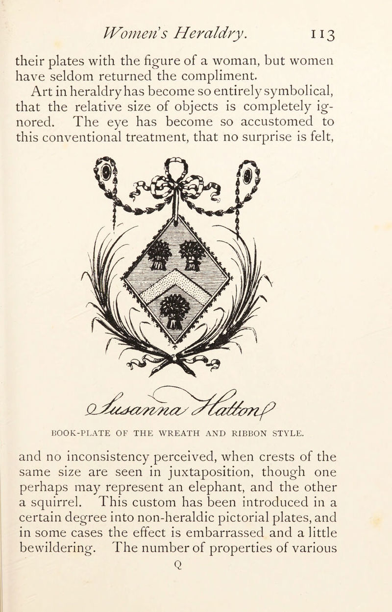 their plates with the figure of a woman, but women have seldom returned the compliment. Art in heraldry has become so entirely symbolical, that the relative size of objects is completely ig- nored. The eye has become so accustomed to this conventional treatment, that no surprise is felt, BOOK-PLATE OF THE WREATH AND RIBBON STYLE. and no inconsistency perceived, when crests of the same size are seen in juxtaposition, though one perhaps may represent an elephant, and the other a squirrel. This custom has been introduced in a certain degree into non-heraldic pictorial plates, and in some cases the effect is embarrassed and a little bewildering. The number of properties of various Q