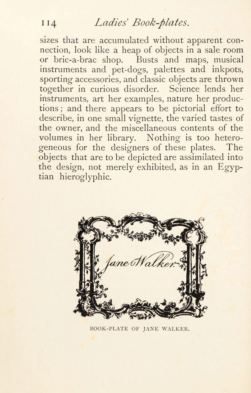 sizes that are accumulated without apparent con- nection, look like a heap of objects in a sale room or bric-a-brac shop. Busts and maps, musical instruments and pet-dogs, palettes and inkpots, sporting accessories, and classic objects are thrown together in curious disorder. Science lends her instruments, art her examples, nature her produc- tions ; and there appears to be pictorial effort to describe, in one small vignette, the varied tastes of the owner, and the miscellaneous contents of the volumes in her library. Nothing is too hetero- geneous for the designers of these plates. The objects that are to be depicted are assimilated into the design, not merely exhibited, as in an Egyp- tian hieroglyphic. BOOK-PLATE OF JANE WALKER.