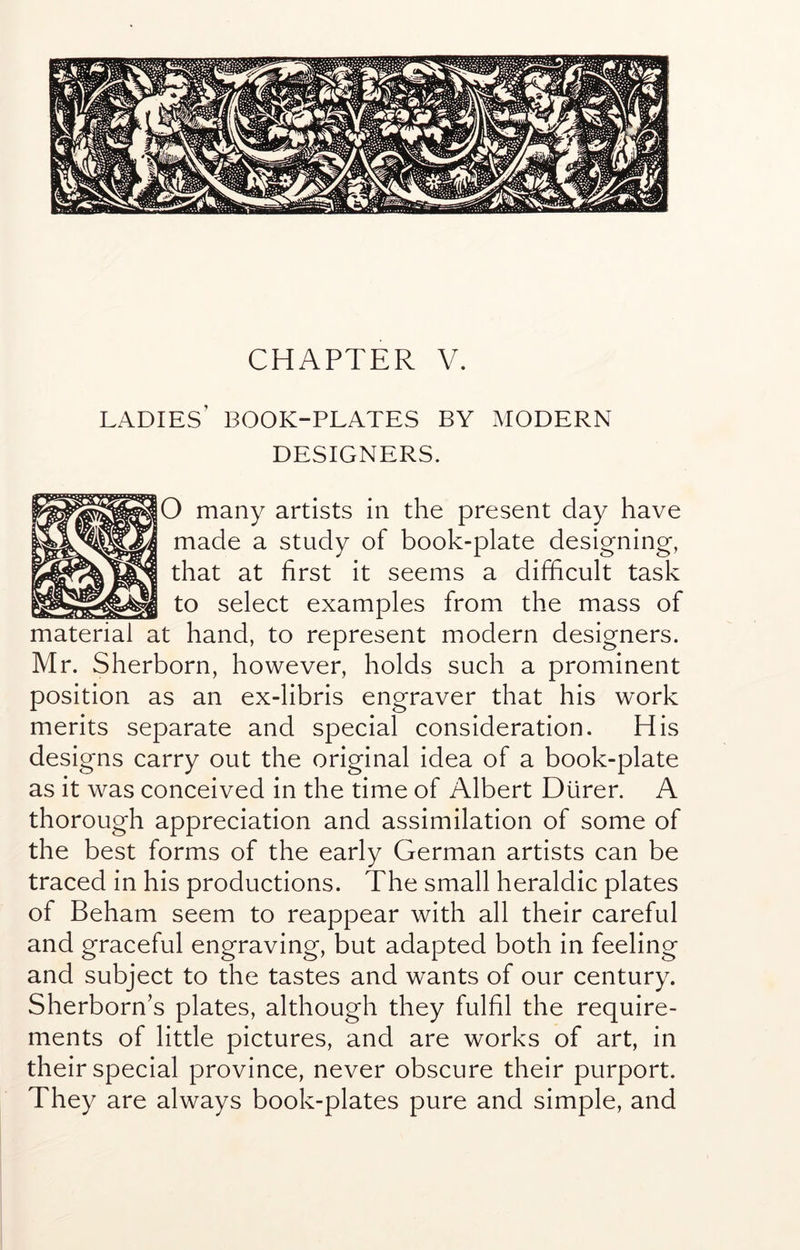 CHAPTER V. ladies’ book-plates by modern DESIGNERS. O many artists in the present day have made a study of book-plate designing, that at first it seems a difficult task to select examples from the mass of material at hand, to represent modern designers. Mr. Sherborn, however, holds such a prominent position as an ex-libris engraver that his work merits separate and special consideration. His designs carry out the original idea of a book-plate as it was conceived in the time of Albert Durer. A thorough appreciation and assimilation of some of the best forms of the early German artists can be traced in his productions. The small heraldic plates of Beham seem to reappear with all their careful and graceful engraving, but adapted both in feeling and subject to the tastes and wants of our century. Sherborn’s plates, although they fulfil the require- ments of little pictures, and are works of art, in their special province, never obscure their purport. They are always book-plates pure and simple, and