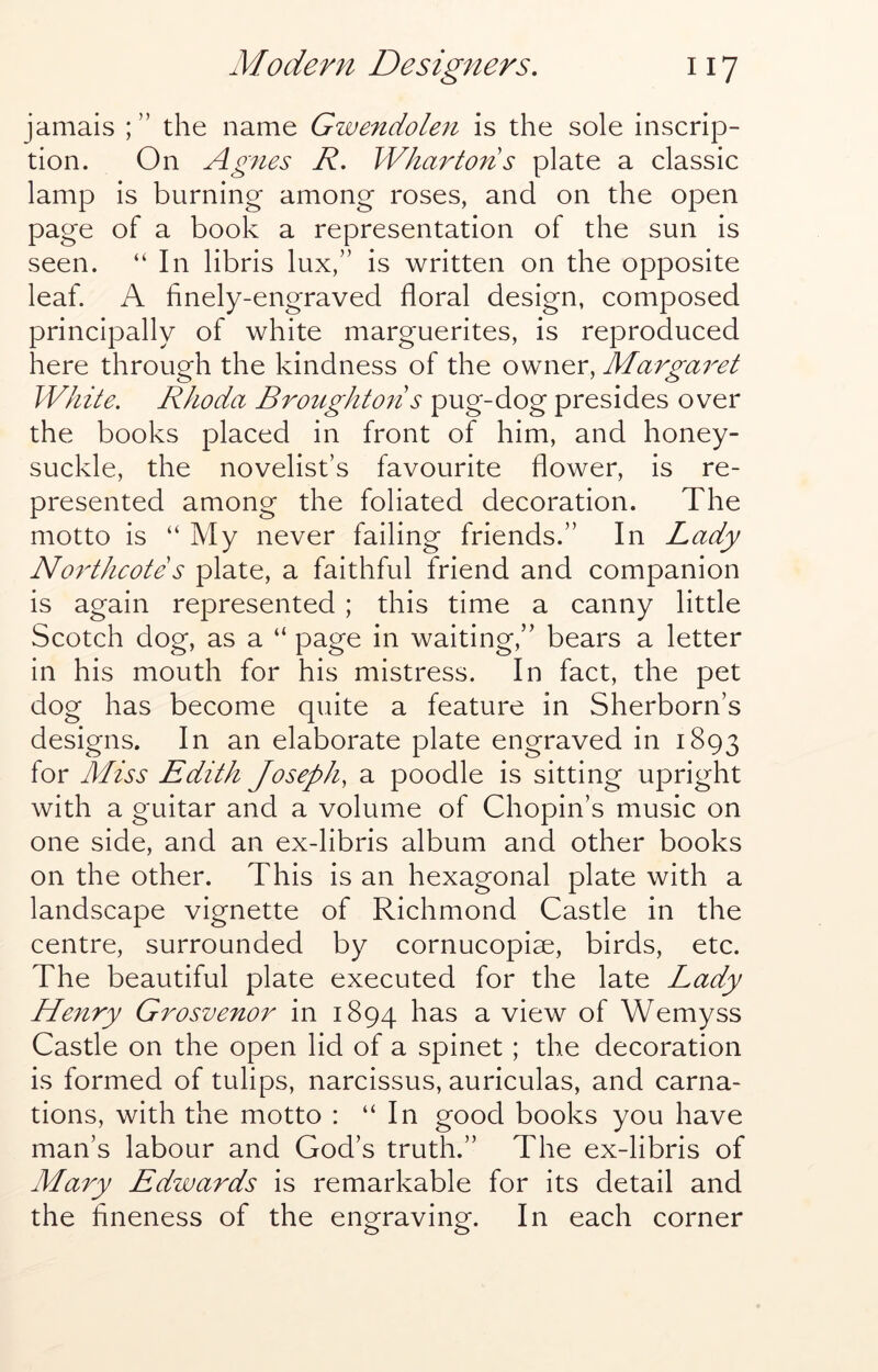 jamais the name Gwendolen is the sole inscrip- tion. On Agnes R, Whartons plate a classic lamp is burning among roses, and on the open page of a book a representation of the sun is seen. “ In libris lux,” is written on the opposite leaf. A finely-engraved floral design, composed principally of white marguerites, is reproduced here through the kindness of the owner, Marga^^et White. Rhoda Broughton s pug-dog presides over the books placed in front of him, and honey- suckle, the novelist’s favourite flower, is re- presented among the foliated decoration. The motto is “ My never failing friends.” In Lady Northcote s plate, a faithful friend and companion is again represented ; this time a canny little Scotch dog, as a “ page in waiting,” bears a letter in his mouth for his mistress. In fact, the pet dog has become quite a feature in Sherborn’s designs. In an elaborate plate engraved in 1893 for Miss Edith Joseph, a poodle is sitting upright with a guitar and a volume of Chopin’s music on one side, and an ex-libris album and other books on the other. This is an hexagonal plate with a landscape vignette of Richmond Castle in the centre, surrounded by cornucopiae, birds, etc. The beautiful plate executed for the late Lady Henry Grosvenor in 1894 a view of Wemyss Castle on the open lid of a spinet; the decoration is formed of tulips, narcissus, auriculas, and carna- tions, with the motto : “In good books you have man’s labour and God’s truth.” The ex-libris of Mary Edwards is remarkable for its detail and the fineness of the engraving. In each corner