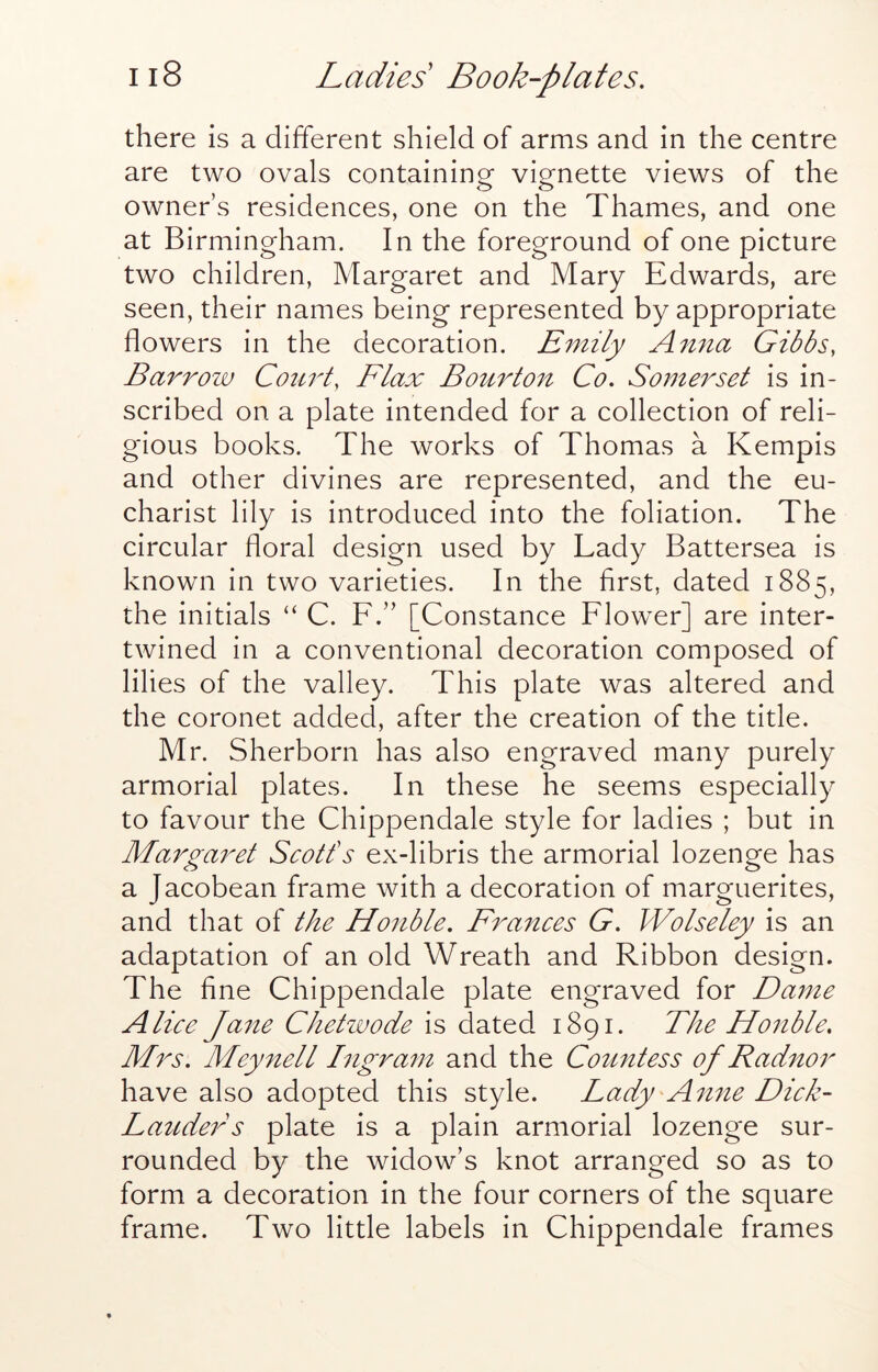 there is a different shield of arms and in the centre are two ovals containing vignette views of the owner’s residences, one on the Thames, and one at Birmingham. In the foreground of one picture two children, Margaret and Mary Edwards, are seen, their names being represented by appropriate flowers in the decoration. Emily Anna Gibbs, Barrow Court, Flax Bourton Co, Somerset is in- scribed on a plate intended for a collection of reli- gious books. The works of Thomas a Kempis and other divines are represented, and the eu- charist lily is introduced into the foliation. The circular floral design used by Lady Battersea is known in two varieties. In the first, dated 1885, the initials “ C. F.” [Constance Flower] are inter- twined in a conventional decoration composed of lilies of the valley. This plate was altered and the coronet added, after the creation of the title. Mr. Sherborn has also engraved many purely armorial plates. In these he seems especially to favour the Chippendale style for ladies ; but in Ma7^garet Scotts ex-libris the armorial lozenge has a Jacobean frame with a decoration of marguerites, and that of the Honble, Frances G, Wolseley is an adaptation of an old Wreath and Ribbon design. The fine Chippendale plate engraved for Dame Alice Ja7ie Chetwode is dated 1891. The Honble, Mrs, Meynell Ligram and the Comitess of Radnor have also adopted this style. Lady An^ie Dick- LaudeiF plate is a plain armorial lozenge sur- rounded by the widow’s knot arranged so as to form a decoration in the four corners of the square frame. Two little labels in Chippendale frames
