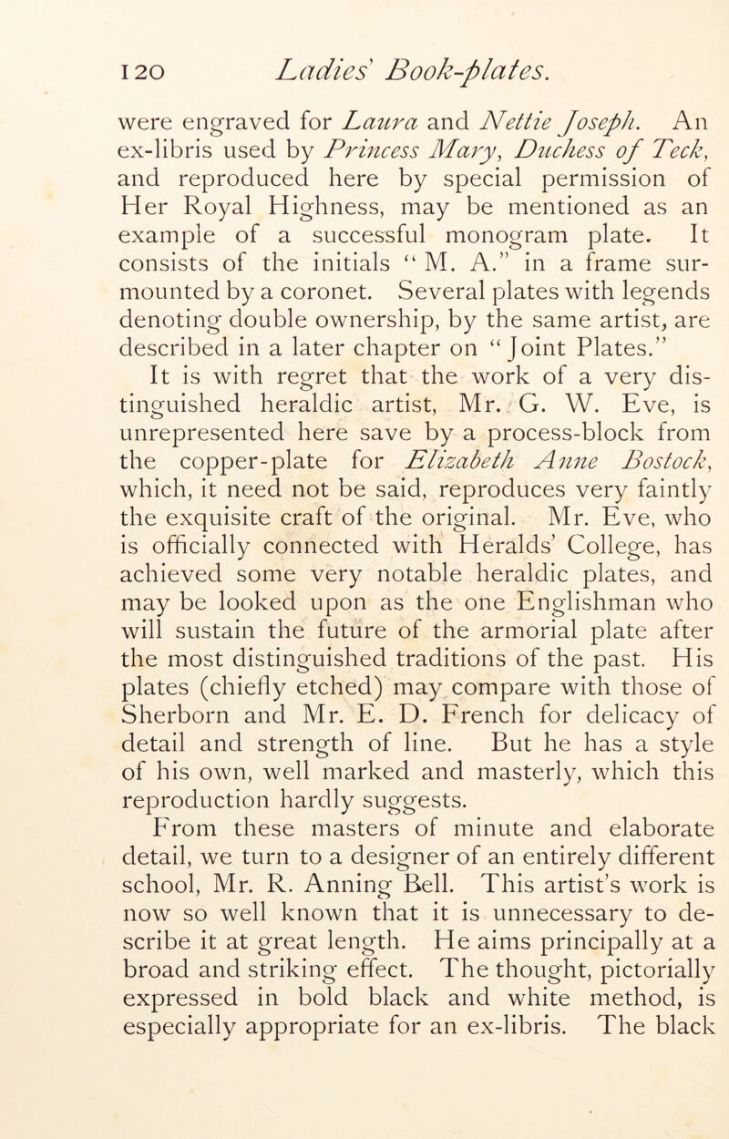 were engraved for Laitra and Nettie Joseph. An ex-libris used by P^dncess Majy, Duchess of Tech, and reproduced here by special permission of Her Royal Highness, may be mentioned as an example of a successful monogram plate. It consists of the initials “ M. A.” in a frame sur- mounted by a coronet. Several plates with legends denoting double ownership, by the same artist, are described in a later chapter on “Joint Plates.” It is with regret that the work of a very dis- tinguished heraldic artist, Mr.'G. W. Eve, is unrepresented here save by a process-block from the copper-plate for Elizabeth Anne Bostock, which, it need not be said, reproduces very faintly the exquisite craft of the original. Mr. Eve, who is officially connected with Heralds’ College, has achieved some very notable heraldic plates, and may be looked upon as the one Englishman who will sustain the future of the armorial plate after the most distinguished traditions of the past. His plates (chiefly etched) may compare with those of Sherborn and Mr. E. D. Erench for delicacy of detail and strength of line. But he has a style of his own, well marked and masterly, which this reproduction hardly suggests. P'rom these masters of minute and elaborate detail, we turn to a designer of an entirely different school, Mr. R. Anning Bell. This artist’s work is now so well known that it is unnecessary to de- scribe it at great length. He aims principally at a broad and striking effect. The thought, pictorially expressed in bold black and white method, is especially appropriate for an ex-libris. The black