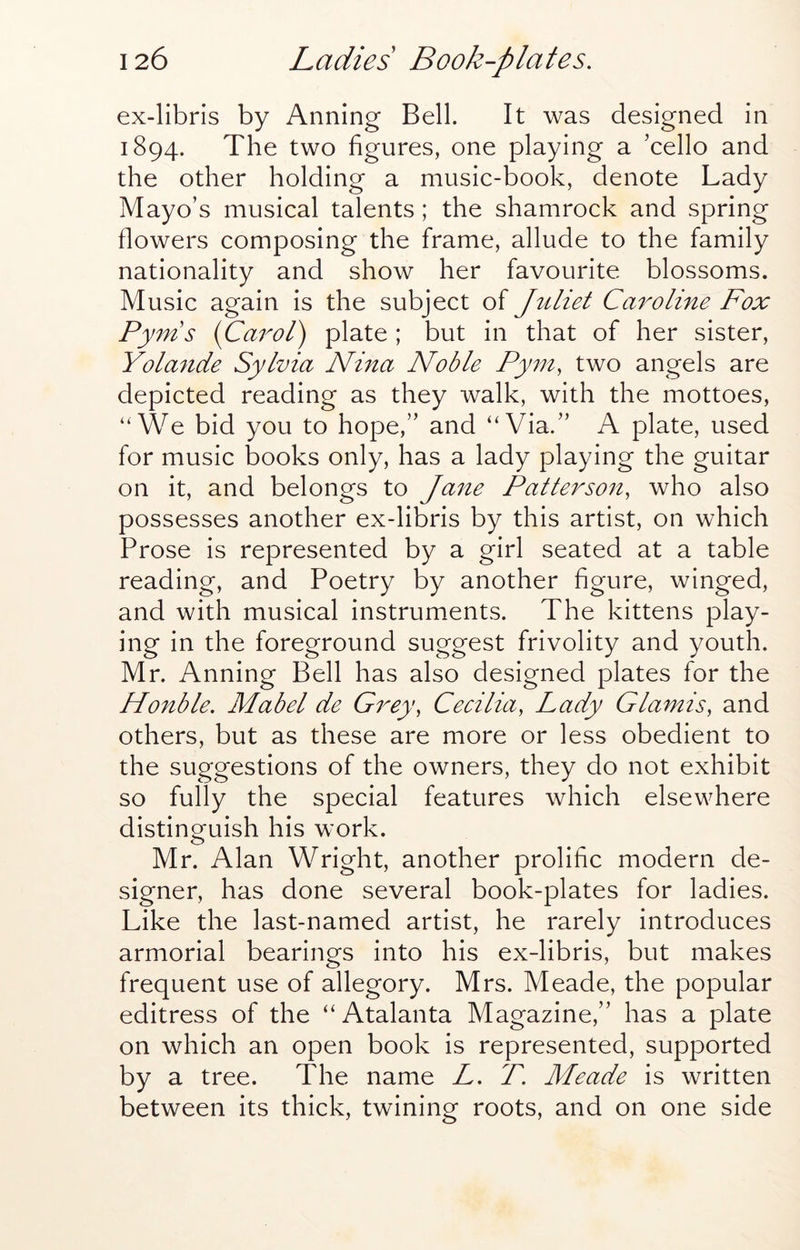 ex-libris by Arming Bell. It was designed in 1894. The two figures, one playing a ’cello and the other holding a music-book, denote Lady Mayo’s musical talents; the shamrock and spring flowers composing the frame, allude to the family nationality and show her favourite blossoms. Music again is the subject of Juliet Caroline Fox Py7ns {Carol) plate ; but in that of her sister, Yolande Sylvia Nina Noble Pyni, two angels are depicted reading as they walk, with the mottoes, ‘'We bid you to hope,” and “Via.” A plate, used for music books only, has a lady playing the guitar on it, and belongs to Jane Patterson, who also possesses another ex-libris by this artist, on which Prose is represented by a girl seated at a table reading, and Poetry by another figure, winged, and with musical instruments. The kittens play- ing in the foreground suggest frivolity and youth. Mr. Anning Bell has also designed plates for the Honble. Mabel de Grey, Cecilia, Lady Glamis, and others, but as these are more or less obedient to the suggestions of the owners, they do not exhibit so fully the special features which elsewhere distinguish his work. Mr. Alan Wright, another prolific modern de- signer, has done several book-plates for ladies. Like the last-named artist, he rarely introduces armorial bearings into his ex-libris, but makes frequent use of allegory. Mrs. Meade, the popular editress of the “Atalanta Magazine,” has a plate on which an open book is represented, supported by a tree. The name L. P. Meade is written between its thick, twining roots, and on one side
