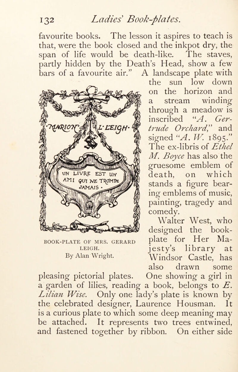 favourite books. The lesson it aspires to teach is that, were the book closed and the inkpot dry, the span of life would be death-like. The staves, partly hidden by the Death’s Head, show a few bars of a favourite air.” A landscape plate with the sun low down on the horizon and a stream winding through a meadow is inscribed ''A. Ger- t7^tide Orcha^Ak and signed ''A. W. 1895.” The ex-libris of Ethel M. Boyce has also the gruesome emblem of death, on which stands a figure bear- ing emblems of music, painting, tragedy and comedy. Walter West, who designed the book- plate for Her Ma- jesty’s library at Windsor Castle, has also drawn some pleasing pictorial plates. One showing a girl in a garden of lilies, reading a book, belongs to E. Lilian Wise. Only one lady’s plate is known by the celebrated designer, Laurence Housman. It is a curious plate to which some deep meaning may be attached. It represents two trees entwined, and fastened together by ribbon. On either side BOOK-PLATE OF MRS. GERARD LEIGH. By Alan Wright.