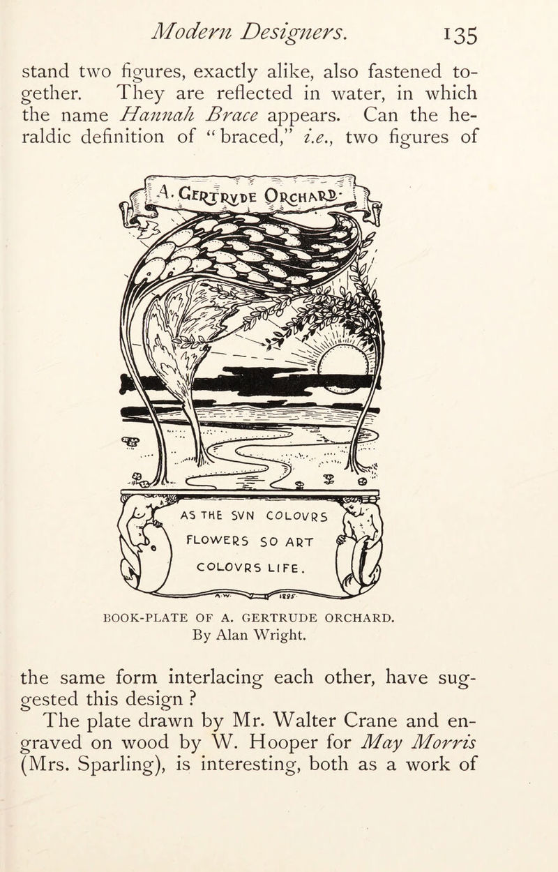 stand two figures, exactly alike, also fastened to- gether. They are reflected in water, in which the name Hannah Brace appears. Can the he- raldic definition of “ braced,” i.e., two figures of BOOK-PLATE OF A. GERTRUDE ORCHARD. By Alan Wright. the same form interlacing each other, have sug- gested this design ? The plate drawn by Mr. Walter Crane and en- graved on wood by W. Hooper for May Morris (Mrs. Sparling), is interesting, both as a work of