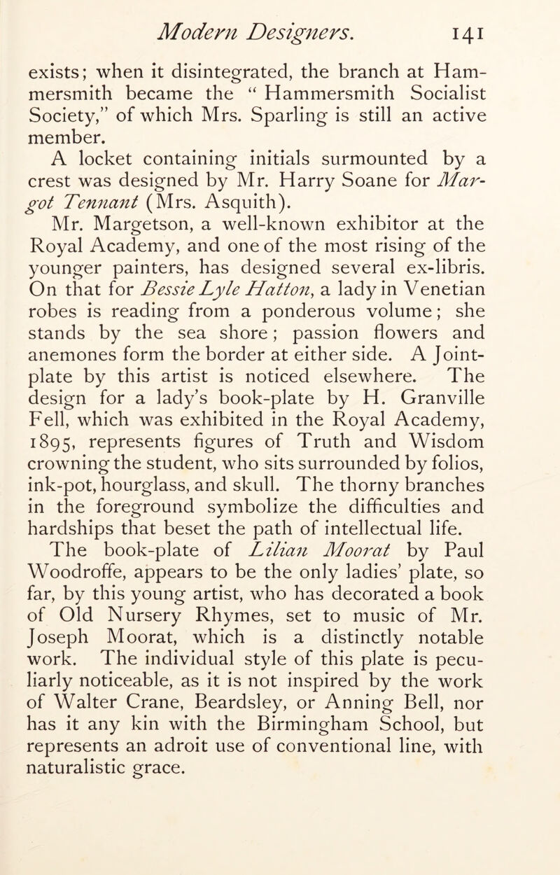 exists; when it disintegrated, the branch at Ham- mersmith became the “ Hammersmith Socialist Society,” of which Mrs. Sparling is still an active member. A locket containing initials surmounted by a crest was designed by Mr. Harry Soane for Mar- got Tenfiant (Mrs. Asquith). Mr. Margetson, a well-known exhibitor at the Royal Academy, and one of the most rising of the younger painters, has designed several ex-libris. On that for Bessie Lyle Hatto^i, a lady in Venetian robes is reading from a ponderous volume; she stands by the sea shore; passion flowers and anemones form the border at either side. A Joint- plate by this artist is noticed elsewhere. The design for a lady’s book-plate by H. Granville Fell, which was exhibited in the Royal Academy, 1895, represents figures of Truth and Wisdom crowning the student, who sits surrounded by folios, ink-pot, hourglass, and skull. The thorny branches in the foreground symbolize the difficulties and hardships that beset the path of intellectual life. The book-plate of Lilian Mooi^at by Paul Woodrofle, appears to be the only ladies’ plate, so far, by this young artist, who has decorated a book of Old Nursery Rhymes, set to music of Mr. Joseph Moorat, which is a distinctly notable work. The individual style of this plate is pecu- liarly noticeable, as it is not inspired by the work of Walter Crane, Beardsley, or Anning Bell, nor has it any kin with the Birmingham School, but represents an adroit use of conventional line, with naturalistic grace.