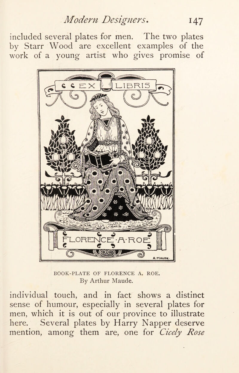 included several plates for men. The two plates by Starr Wood are excellent examples of the work of a young artist who gives promise of BOOK-PLATE OF FLORENCE A. ROE. By Arthur Maude. individual touch, and in fact shows a distinct sense of humour, especially in several plates for men, which it is out of our province to illustrate here. Several plates by Harry Napper deserve mention, among them are, one for Cicely Rose