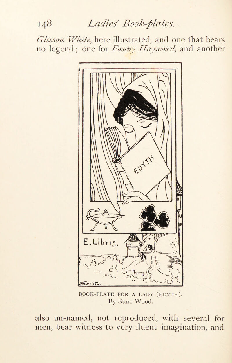 Gleeson White, here illustrated, and one that bears no legend; one for Fanny Hayward, and another BOOK-PLATE FOR A LADY (EDYTH). By Starr Wood. also un-named, not reproduced, with several for men, bear witness to very fluent imagination, and