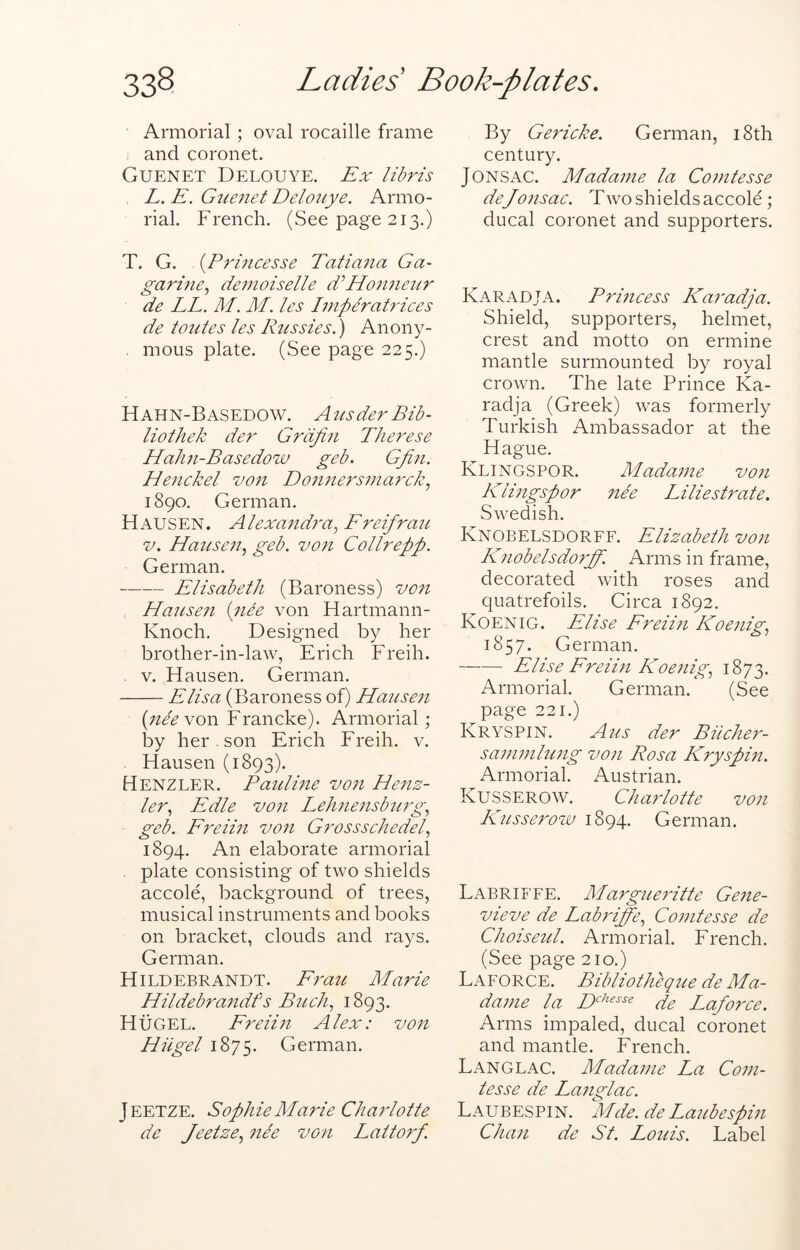 Armorial ; oval rocaille frame and coronet. Guenet Delouye. Ex libris L. E. Guenet Delouye. Armo- rial. French. (See page 213.) T. G. {Princesse Tatiana Ga- garine., demoiselle Hormeur de LL. M. M. les Imperatrices de toutes les Pussies.) Anony- mous plate. (See page 225.) Hahn-Basedow. Ausder Bib- liothek der Grdfin Tlierese Hahn-Basedow geb. Gpin. He7ickel vo7t Do7i7iers77iarck.^ 1890. German. H AUSEN. Alexa7id7'a^ Freifrau V. Hause77y geb. vo7i Collrepp. German. Elisabeth (Baroness) vo7i HanLse7i {7iee von Hartmann- Knoch. Designed by her brother-in-law, Erich Freih. . V. Hausen. German. Elisa (Baroness of) Hause7i (;^/^von Francke). Armorial; by her . son Erich Freih. v. Hausen (1893). Henzler. Patdme vo7i He7iz- le7% Edle vo7i Leh7ie7isbu7g.^ geb. FreiPi vo7i G7'ossschedel., 1894. An elaborate armorial . plate consisting of two shields accole, background of trees, musical instruments and books on bracket, clouds and rays. German. Hildebrandt. F7'au Marie Hildebra7idf s B7ich., 1893. Huger. Freii7i Alex: vo7i Hiigel 1875. German. Jeetze. Sophie Marie Cha7dotte de Jeetze., 7ih V07i Lattorf. By Gericke. German, i8th century. Jons AC. Mada77ie la Co77itesse deJo7isac. Two shields accole; ducal coronet and supporters. Karadja. Prmcess Karadja. Shield, supporters, helmet, crest and motto on ermine mantle surmounted by royal crown. The late Prince Ka- radja (Greek) was formerly Turkish Ambassador at the Hague. Klingspor. Mada77ie vo7i Klmgspor iwe Liliestrate, Swedish. Knobelsdorff. Elizabeth vo7i K7iobelsdorff. Arms in frame, decorated with roses and quatrefoils. Circa 1892. Koenig. Elise Ereihi Koe7iig, 1857. German. Elise Freihi Koe7iig, 1873. Armorial. German. (See page 221.) Kryspin. A7is der Biicher- sa77i77ihc7ig V071 Rosa Kryspifi. Armorial. Austrian. Kusserow. Cha7-lotte von K7isserow 1894. German. Labriffe. Margue7'itte Ge7ie- vieve de Labriffe, Co77itesse de Choiseul. Armorial. French. (See page 210.) Laforce. Bibliotheque de Ma- da77ie la de Lafo7''ce. Arms impaled, ducal coronet and mantle. French. Langlac. Madame La C0771- tesse de La7iglac. Laubespin. Mde.de La7ibespin Cha7i de St. Louis. Label