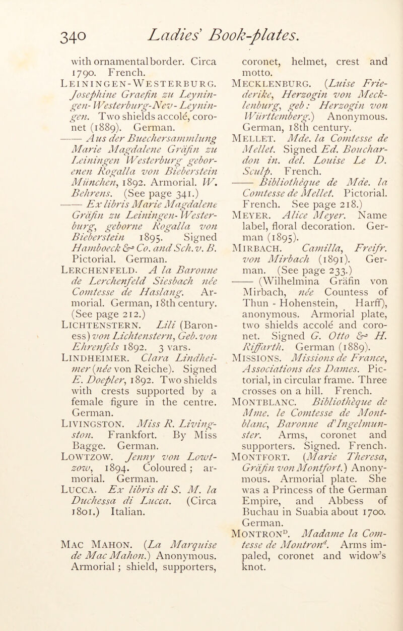 with ornamental border. Circa 1790. French. Leiningen-Westerburg. Joseplime Gi'aefiti 211 Leynm- geji- Westet'biirg-Nev- Leytiiti- gen. Two shields accole, coro- net (1889). German. A us der Bttechersaintnhmg Marie Magdaletie Grdfin zu Leiningeti Westerburg gebor- eneii Rogalla von Bieberstem Miincheti.^ 1892. Armorial. W. Behrens. (See page 341.) Ex libris Marie Magdalene Grdfin zu Leiningen- Wester- burg., geborne Rogalla von Bieberstein 1895. Signed Haniboeck Co. and Sch. v. B. Pictorial. German. Lerchenfeld. a la Baronne de Lerchenfeld Siesbach nee Conitesse de Haslatig. Ar- morial. German, 18th century. (See page 212.) Lichtenstern. Lili (Baron- ess) V071 Lichtetistern., Geb. von Ehretifels 1892. 3 vars. Lindheimer. Clara Lindhei- nier ipiee von Reiche). Signed E. Doepler, id>()2. Two shields with crests supported by a female figure in the centre. German. Livingston. Miss R. Living- ston. Frankfort. By Miss Bagge. German. Lowtzow. fetiny von Lowt- Z07J0, 1894. Coloured; ar- morial. German. LucCxV. Ex libtds di S. M. la Dttchessa di Lucca. (Circa j8oi.) Italian. Mac Mahon. {La Marquise de Mac Mahotii) Anonymous. Armorial; shield, supporters. coronet, helmet, crest and motto. Mecklenburg. {Ltiise Ftde- derike., Herzogin voti Meck- lenburg, geb: Herzogin von Wih'tteniberg.) Anonymous. German, i8th century. Mellet. Mde. la Conitesse de Mellet. Signed Ed. Bouchar- don in. del. Louise Le D. Sculp. French. ■ Bibliotheque de Mde. la Conitesse de Mellet. Pictorial. French. See page 218.) Meyer. Alice Meyer. Name label, floral decoration. Ger- man (1895). Mirbach. Camilla, Freifr. von Mirbach (1891). Ger- man. (See page 233.) (Wilhelmina Grafin von Mirbach, nee Countess of Thun - Hohenstein, Harff), anonymous. Armorial plate, two shields accole and coro- net. Signed G. Otto H. Riffarth. German (1889). Missions. Missions de France, Associations des Dames. Pic- torial, in circular frame. Three crosses on a hill. French. Montblanc. Bibliotheque de Mine, le Conitesse de Mont- blanc, Baronne dLngelmun- ster. Arms, coronet and supporters. Signed. French. Montfort. {Marie Theresa, Grdfin von Montfort.') Anony- mous. Armorial plate. She was a Princess of the German Empire, and Abbess of Buchau in Suabia about 1700. German. Montron°. Madame la Com- tesse de Montroid. Arms im- paled, coronet and widow’s knot.